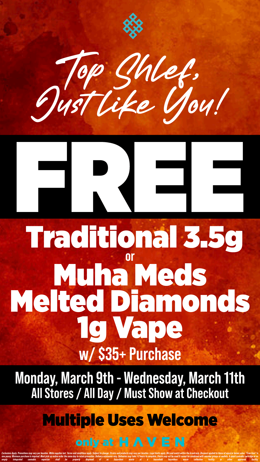 .04ef Aor444 yoq/ FREE Muha Mods Melted Diamonds lg Vape w/ $35 Purchase Monday March 9th - Wednesday March 11th All Stores / All Day / Must Show at Checkout Multi e Uses Welco / Stop by HAVEN for a FREE Traditional 3.5g or Muha Meds Melted Diamonds Vape, just for you! Valid 3/9-3/11 
