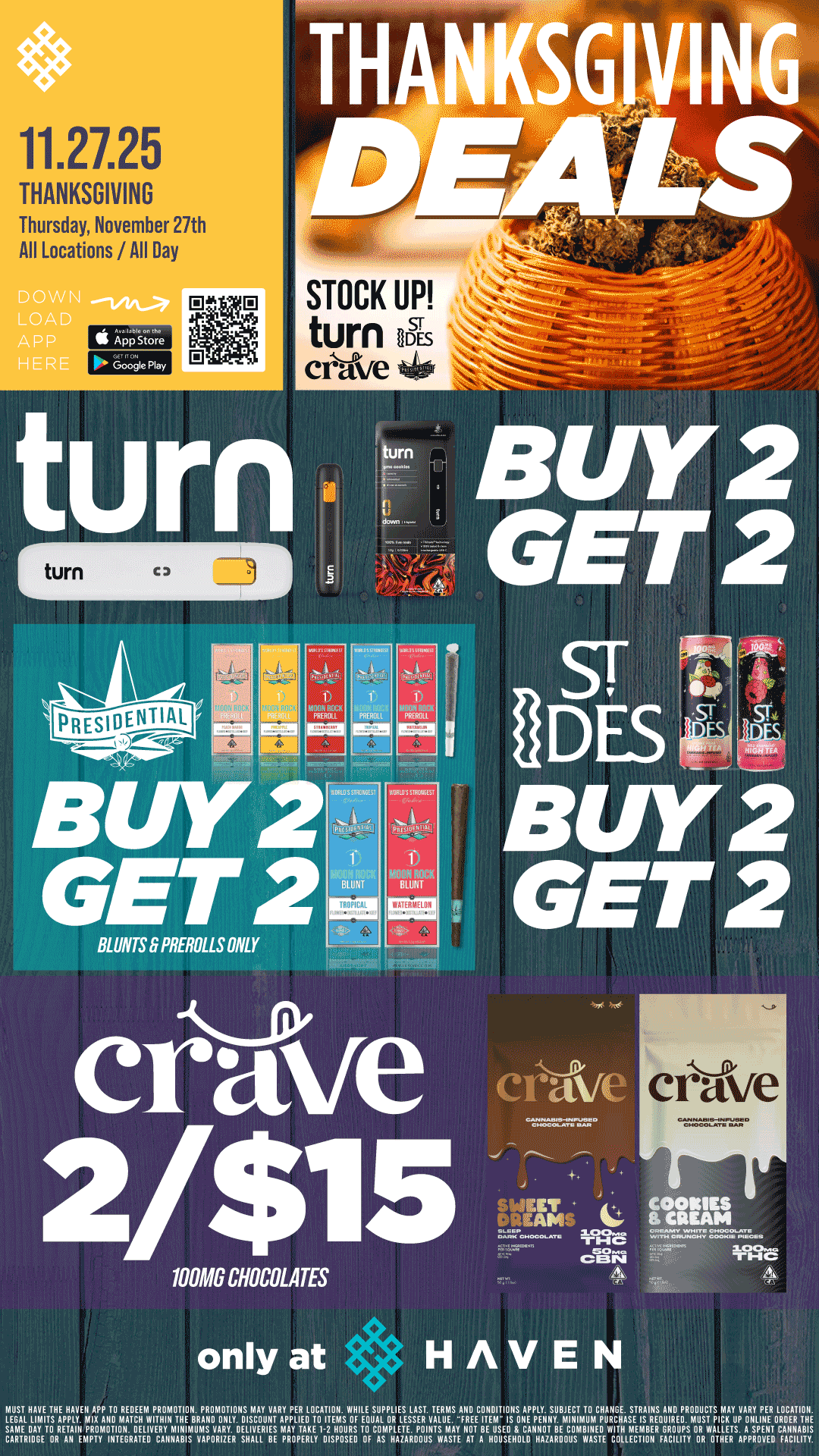 11.27.25 THANKSGIVING Thursday November 27th All Locations /All Day turn emmol STOCK UP turn ES ative t46 5 BUY 2 GET 2 sr s S BUY 2 GET 2 BLUNTS 8 PREROLLS ONLY cr-vve 100MG CHOCOLATES only at . . HAVEN S C OORIESREAM C MUST NAYS THE HAVEN APP i0 REDEEM PAOIAOiION. PROMOTIONS IAAY VARY PER LOCATION. WNILE SUPPLIES LAST. TEAMS AND CONDITIONS APPLY. SUBIECT i0 CNAIIGE. STRAINS AND PRODUCTS IAAY VARY PER LOCATION. LECAL LIMITS APPLY. MIX A110 MATCN WRNIN iNE BAAXO ONLY. OISCOUIII APPLIED TO I1EMS Of EQUAL OR LESSER VALUE. FREE ITEIA IS UXE PfNNY. MINIMUM PVACHASE IS 0.EOUTAEU. MUST PICK VP ONLINE OROEA iNE SAME DAY TD AETAIII PADMOiIDN. DELIVERY MINIMUMS YARY. DELIVERIES MAY TAKE I-2 HOURS i0 COIAPLETE. POINTS MAY NOi BE USED 8 CANNDi BE CDMBINEO WITN MEMBER GROUPS CAAIAIUGE OR AN EMPTY INTECRATEU CAIINABIS VAPORIZER SNALL BE PROPERLY DISPOSED OF RS NAZAROOUS WASTE AT A NDUSf HOLD HRZAAUOUS WASTE COLLECTION FACILITY ORAWI1IlillAFT.RPOEVNETtl CFAACILI1.1 / Buy 2, Get 2 Presidential BLUNTS & PREROLLS!! Buy 2, Get 2 Turn & ST IDES!! 2 for $15 CRAVE  Celebrate Thanksgiving with us at HAVEN! 