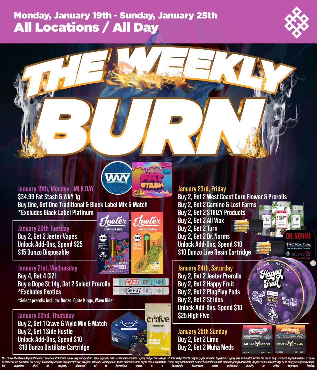Monday January 19th - Sunday January 25th All Locations / All Day L..wu409thMoH MLKDM $34.99 Fat Stash INVY lg Buy One Get One Traditional S Black Label Mix S Match Excludes Black Label Platinum January 20th Tuesday Buy 2 Get 2 Jeeter Vapes Unlock Add-Ons Spend $25 $15 Dunzo Disposable deero - deereit CONCENTRATES January 21st Wednesday 1 Buy 4 Get 4 CIZI Buy a Dope St 14g Get 2 Select Prerolls Excludes Exotics Select prerolls include Dunn Quite Kings Wave Rider January 22nd Thursday Buy 2 Get 1 Crave S Wyld Mix S Match Buy 2 Get 1 Side Hustle Unlock Add-Ons Spend $10 $10 Dunzo Distillate Cartridge Z7ss aloe. ieeifemisapenny Minim January 23rd Friday Buy 2 Get 2 West Coast Cure Flower G Prerolls Buy 2 Get 2 Camino S Lost Farms 7 Buy 2 Get 2 STIIIZY Products Buy 2 Get 2 All Wax Buy 2 Get 2 Turn 37-7 Buy 2 Get 2 Dr. Norms Unlock Add-Ons Spend $10 1116. $10 Dunzo Live Resin Cartridge A January 24th Saturday Buy 2 Get 2 Jeeter Prerolls Buy 2 Get 2 Happy Fruit Buy 2 Get 2 PlugPlay Pods Buy 2 Get 2 St Ides Unlock Add-Ons Spend $10 $25 High Five January 25th Sunday Buy 2 Get 2 Lime Buy 2 Get 2 Muha Meds a..47IVZ with household hazardopt waste mlleCl of a5 haaardop5 waste at THC Max Tabs Cannabis Cartridge Oran empry infegrat or other approved pal / Shop your favorite brands on sale this week at HAVEN! 