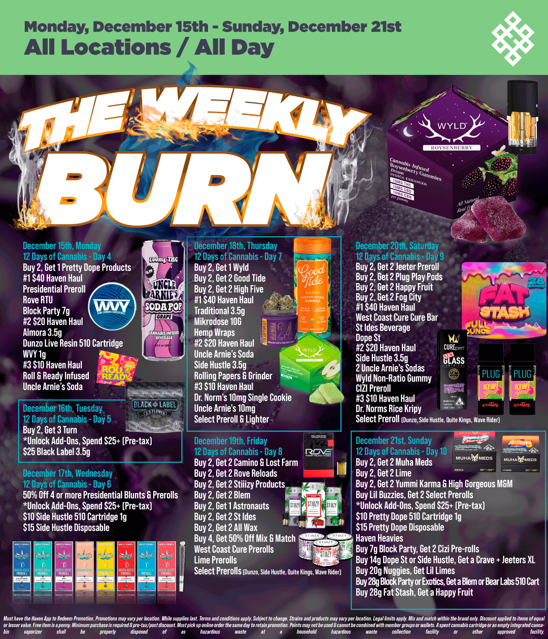 Monday December 15th - Sunday December 21st All Locations / All Day December iviunday 17 Pa of Canon. - 00 Buy 2 Get 1 Pretty Dope Products 1$40 Haven Haul Presidential Preroll Rove RTU Block Party 7g SODA YOF 2 $20 Haven Haul Almora 3.5g anaacc Dunzo Live Resin 510 Cartridge INVY 1g 3 $10 Haven Haul Roll Ready Infused Uncle Arnies Soda 04 LABEt December desday Re 1 PT no rrrhis - nm Buy 2 Get 3 Turn Unlock Add-Ons Spend 525 Pre-tax $25 Black Label 3.5g December filth Wednesday 19 9 of ranrphi - 50 Off 4 or more Presidential Blunts Prerolls Unlock Add-Ons Spend $25 Pre-tax $10 Side Hustle 510 Cartridge 1g $15 Side Hustle Disposable December 18th Thursuay 19 Da 1 of rannal - 117 Buy 2 Get 1 Wyld Buy 2 Get 2 Good Tide Buy 2 Get 2 High Five 1$40 Haven Haul Traditional 3.5g Mikrodose 10G Hemp Wraps 2 $20 Haven Haul Uncle Arnies Soda Side Hustle 3.5g Rolling Papers Grinder 3 $10 Haven Haul Dr. Norms 10mg Single Cookie Uncle Arnies 10mg Select Preroll B Lighter December19th Friday 12 Dayn of rloolhic - Dov Buy 2 Get 2 Camino S Lost Farm Buy 2 Get 2 Rove Reloads Buy 2 Get 2 Stiiizy Products T Buy 2 Get 2 Blem Buy 2 Get 1 Astronauts Buy 2 Get 2 St Ides It Buy 2 Get 2 All Wax Buy 4 Get 50 Off Mix Match 11110. .4111W West Coast Cure Prerolls Lime Prerolls Select Prerolls Munn. Hustle Quite Kings Wave Ride December 20th Saturday no Buy 2 Get 2 leeter Preroll Buy 2 Get 2 Plug Play Pods Buy 2 Get 2 Happy Fruit Buy 2 Get 2 Fog City 1040 Haven Haul West Coast Cure Cure Bar St Ides Beverage Dope St 2 $20 Haven Haul CEpen Side Hustle 3.5g SS 2 Uncle Arnies Sodas Wyld Non-Ratio Gummy CIZI Preroll 3 $10 Haven HaulA Dr. Norms Rice Kripy Select Preroll Kings .4111111111ilPings a7pRLiud Ger December 21st Sunday 12 - 41 Buy 2 Get 2 Muha Meds Buy 2 Get 2 Lime Buy 2 Get 2 Yummi Karma S High Gorgeous MGM Buy Lil Buzzies Get 2 Select Prerolls Unlock Add-Ons Spend 025 Pre-tax $10 Pretty Dope 510 Cartridge 1g $15 Pretty Dope Disposable Haven Heavies Buy 7g Block Party Get 2 Cizi Pre-rolls Buy 14g Dope St or Side Hustle Get a Crave teeters XL Buy 20g Nuggies Get Lil Limes Buy 28g Block Party or Exotics Get a Blem or Bear Labs 510 Cart Buy 28g Fat Stash Get a Happy Fruit While supplies Wsf Terms and conditions apply Subject fo eM1ange. Shafrn and produets may Yaryper bcafion. Legallimits apply Ahk and match within fM1e brand only Di / Shop your favorite brands on sale this week at HAVEN!