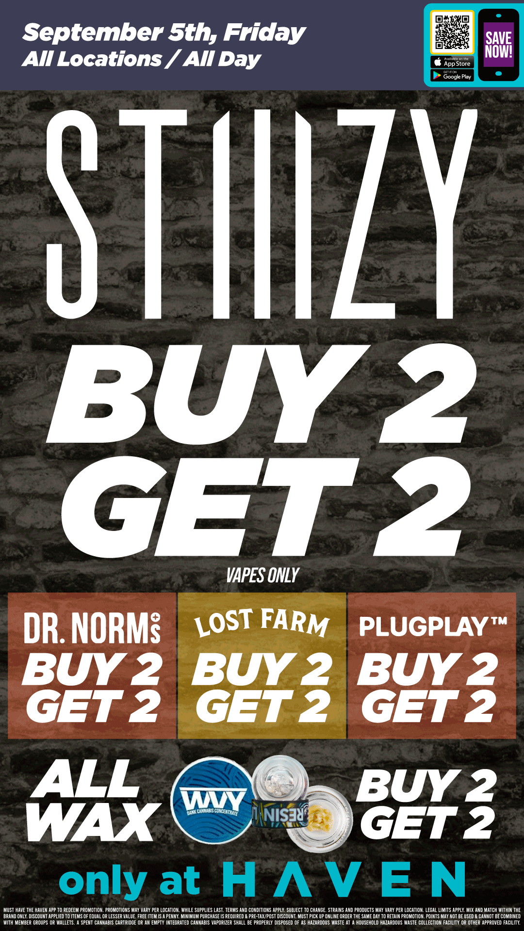 September 5th Friday AII Locations/All Day BJY2 GET VAPES ONLY DR. NORMi BUY2 GET 2 ALL WAX osT F BUY2 GET 2 PLUGPLAVTM BUY2 GET 2 BUY2 GET 2 only at HAVEN MUST HAVE THE HAVEN APP TO REDEEM PROMOTION. PROMOTIONS MAY VARY PE LOCATION. WH LE SUPPLIES LAST. TERMS ANO CONDITIONS APPLY. SUBJECT TO CHANGE STRAINS AND PRODUCTS MAY VARY PER LOCATION. LEGAL LIMITS APPLY.uMIX ANO MATCH WITHIN THE VALUE. FREE ITEM RS APENNY PURCHASE IS REQUIRE PRE-TAXJPOSTPDISCOUNT MUST PICK UP ONLINE ORDER THE SAME DAY TO RETAIN PROAMOTION.POTAZOrTryBE.SXAANpNpORT013EECM/g EVIIDMCIEHMLYBEDRISGCRTUTOPRPLVVEArlITrAASSPTUCAAVNRABIESIEARRTRIDGEE OREANEMPTY INTEGRATED CANNABIS VAPORIZER SHALL BE PROPERLY DISPOSED OF AS HAZARDOUS WASTE AT A HOUSEHOLD HAZARDOUS WASTE COLLECTION / Buy 2, Get 2 STIIIZY Vapes, Dr. Norms, Lost Farm, PlugPlay Pods, ALL WAX!!! It's BULK BUY FRIDAY at HAVEN!! 