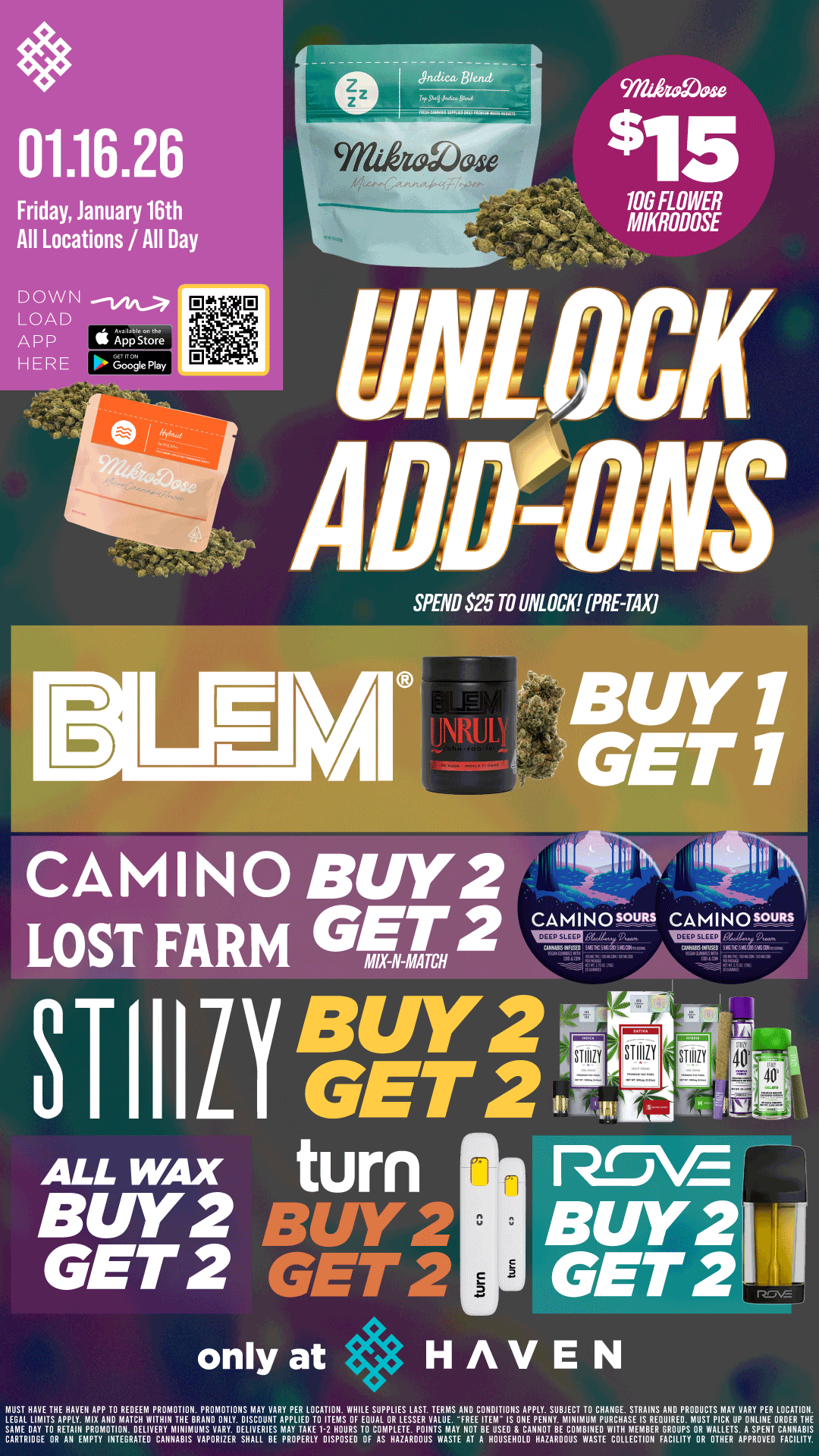 Bk./ . . 01.16.26 Friday January 16th All Locations / All Day 9711k9a9. 106 FLOWER MIKRODOSE SPEND .S25 TO UNLOCK PRE-TAX LELFSI.DA BUY 1 GET 1 CAMINO BUY 2 LOST FARM GET2 CA IA I N 0 .5.9M CAMIN0.3uRs I s m GET3 ....- ALL WAX turn P-0-E awe BUY 2 BUY 2I GET2 GET2 GET 2 only at HAVEN MUST RAVE THE HAVEN APP TO REDEEM PROMOTION. PROMOTIONS MAY VARY PER LOCATION. WHILE SUPPLIES LAST. TERMS AND CONDITIONS APPLY. SUBJECT TO CHANGE. STRAINS ANB PRODUCTS MAY VARY PER LOCATION. LEGAL LIMITS APPLY. MIX AN MATCH WITHIN THE NANO ONLY. DISCOUNT APPLIED TO ITEMS OF EQUAL OR LESSER VALUE. FREE ITEM IS ONE PENNY. MINIMUM PURCHASE IS REQUIRED. WISE PICK OP ONLINE ORDER THE razEIRREragrautreurs15pavEAL.ru MAY TAKE ucciATPHLELDP07sAmsATI wEiivuEsuorigAlumotwarmENR4RxP44-NsApsP.Evii1 7ATTys. / UNLOCK $15 MIKRODOSE 10G!! BOGO BLEM! Buy 2, Get 2 CAMINO, Lost Farm, STIIIZY, ALL WAX, Turn, and ROVE!! It's BULK BUY FRIDAY at HAVEN!! 