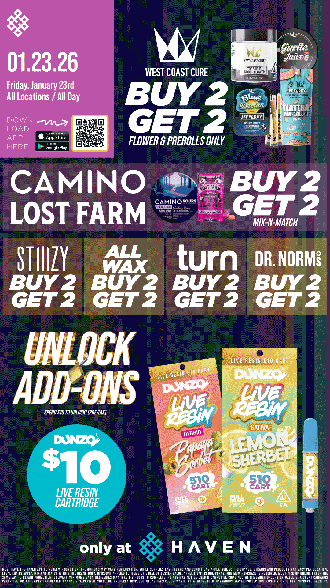 Friday January 23rd All Locations / All Day DOWN LOAD APP II Astore HERE Google Play WEST COAST CURE BUY 2 D7gfinz E G -F iTli FLOWER .6 PREROLLS ONLY I CAMINO LOST FARM STIIILY DR.NORNE BUY 2 BUY B 2 BUY 2 GET 2 GET 2 GET 2 GET 2 Siff/MVO TO UNLOCKUP.TAX 10 LIVE RESIN CARTRIDGE only at HAVEN rEoGsATLitAzir.xuyELA.PPAZ4111EimwiliiIrgrIRNmolrgY.T17.EIVLANEisvrEEn2P.Tf..11E 4E17s-MggT-1rPpVilPgicililcVagVaTmVseTTruP01117 RIDER LOCATION. WITH MEMBER GROUPS OR WALLETS A SPENT CANNABIS SCAAIIIIIMETIOREANIAPPrTNTELAVEIECRAIIPTIABIISTVIAR241INIII.Ell.BSE TAYDPV11-021SHPOUSRESD TO ATPHLAWPOPOVSIVSATE NOT EllUDIESDEIILOTNARIBUSITVE WTOLLECI1011 FA CIMY OR DYNE. APPROVED FACILITY. / Buy 2, Get 2 STIIIZY, ALL WAX, Camino, Lost Farm, Turn, Dr. Norms and WCC Flower and Prerolls!! UNLOCK $10 DUNZO Live Resin Carts!! It's BULK BUY FRIDAY at HAVEN 