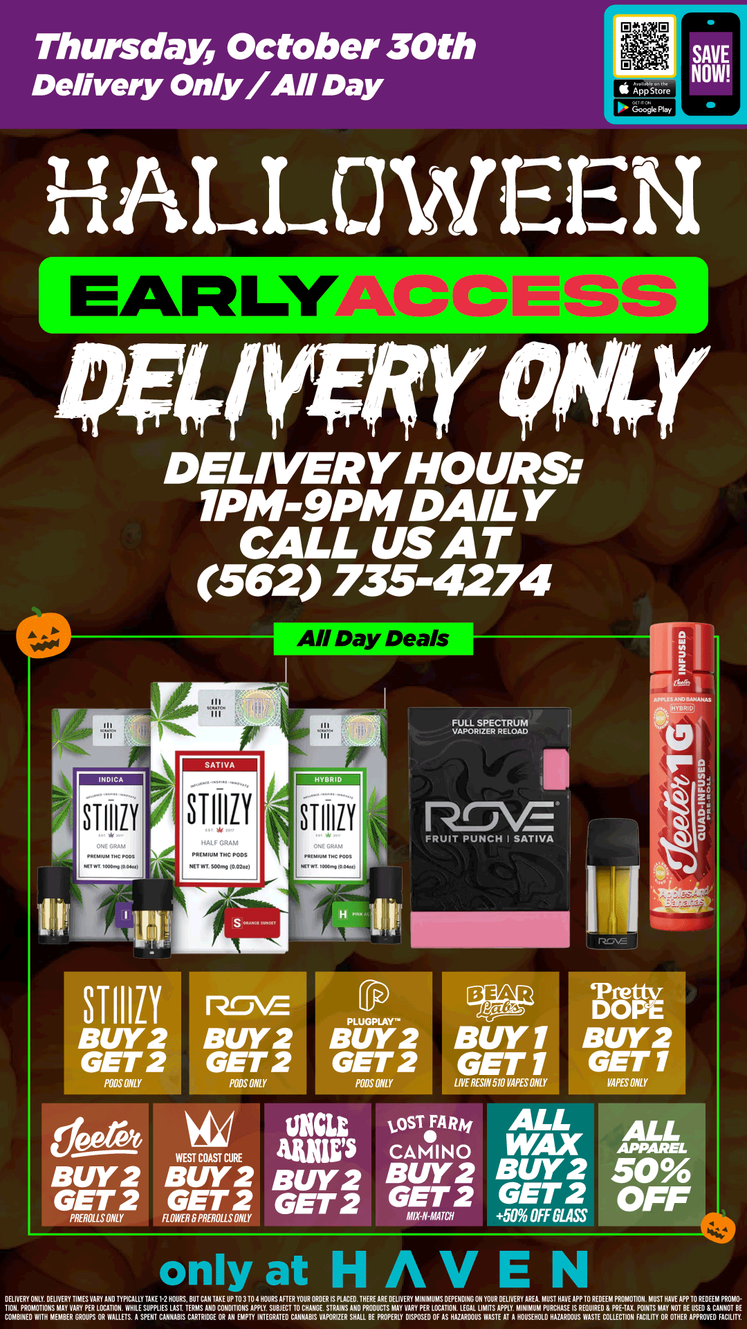 Thursday October 30th Delivery Only/All Day ARLIFACCES DELIVERY HOURS 1PM-9PM DAILY CALL US AT 562 735-4274 STIIIZY STIIIZY BUY2 GET 2 POLO ONLY STIIIZY vz BUY2 BUY GET 2 GET MOS ONLY POOSONLY deprft WEST COAST CURE BUY2 BUY2 GET 2 GET 2 PRIVILLSONLY ROWER 8PREROLLSONLY MLZER..1.N.T FRUIT PUNCH I SAT1VA ifilea 1.OST4 Rm AMP CAMINO BUY2 BUY2 GET 2 GET 2 DOPE BUY2 GET 1 MPES ONLY ALL WAX BUY 2 GET 2 50 OFF 0LASS only at HAVEN ALL 50 OFF DELIVERY ONLY DELIVERY TIMES VARY AND TYPICALLY TARE 1-2HOURE. BUT CAN TAKE UP TO 3 TO 1HOURS AFIER YOUR ORDER IS PIXEL THERE ARE DELIVERY MINIMUMS OEPEHDIN6 OH YOUR IIELKur1410MAOLTID41.11111AVF11.0s11IITM EITINDEXVITH18E.41111LIABISMRITEVIIIVIPflEUrOTC11111111SIALTLYYVCAIISYPOTOAANIE IZILINTASTMI HOUSEHOLD HANROOUS WASTE COLLECTION FACILITY OR OTHER APPROVED FACILITY / Delivery Only EARLY ACCESS!!  BOGO BEAR LABS VAPES! Buy 2, Get 2 ALL WAX, STIIIZY, WCC, JEETER & MORE 