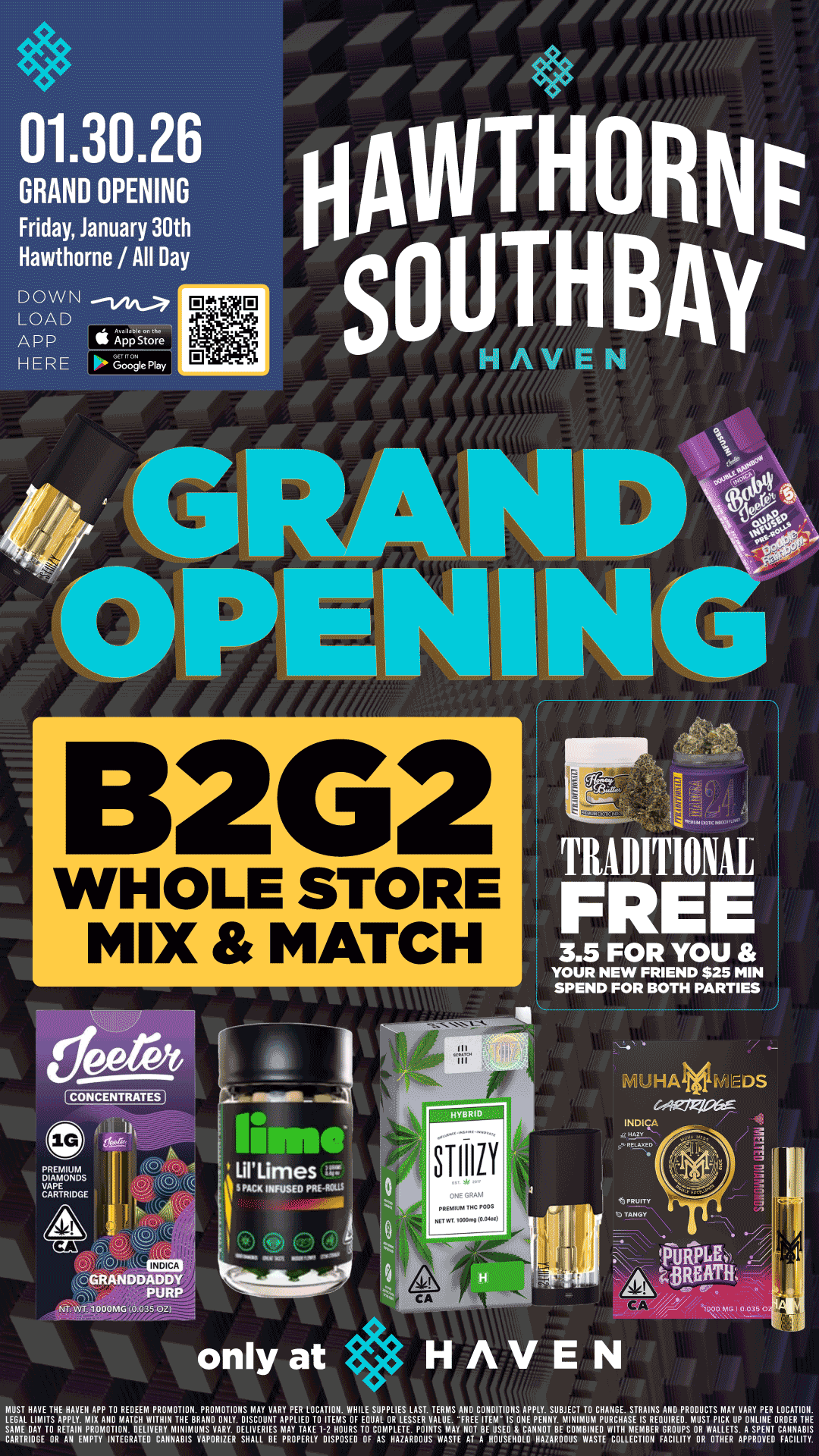 01.30.26 GRAND OPENING Friday January 30th Hawthorne / All Day DOWN LOAD App 4stnre HERE Googie Play 132G2 WHOLE STORE MIX MATCH TRADITIONAL FREE 3.5 FOR YOU YOUR NEW FRIEND $25 MIN SPEND FOR BOTH PARTIES CONCENTRATES 0 TANGV GRANDDADDY PURP NT 000MG 0 05 only at E N MUST HAVE THE HAVEN APP TO REDEEM PRONIOTION. PROMOTIONS MAY VARY PER LOCATION. WHILE SUPPLIES LAST. TERMS AND ECOTNEIJITIOSorpLEYXu0mCIplaErrgathilRDEPDROmDUsCTTpSichtiAYupVAAY trNEER0LRODCEARTITOHNE. LEGAL LIMITS APPLY. MIX AND MATCH WITHIN THE BRAND ONLY. DISCOUNT AmPAPyLITEADKTEOin4MaSug glIcAoLmOpliLELTEESSERVALUE.Ay RE I M POINTS I NOT BE USED CANNOT BE COMBINED WITH MEMBER GROUPS OR WALLETS. A SPENT CANNABIS SCAARITERVEIRREATHIPIATITNITINGRDATIEJOVECRAVNABIS1111SPORIVERDESHALL BE PROPERLY DISPOSED OF AS HAZARDOUS WASTE AT A HOUSEHOLD HAZARDOUS V/ASTE COLLECTION FACILITY OR OTHER APPROVED FACILITY. / Buy 2, Get 2 WHOLE STORE!! Refer a NEW FRIEND and get a TRADITIONAL 3.5g!! Today only at Haven Hawthorne! 