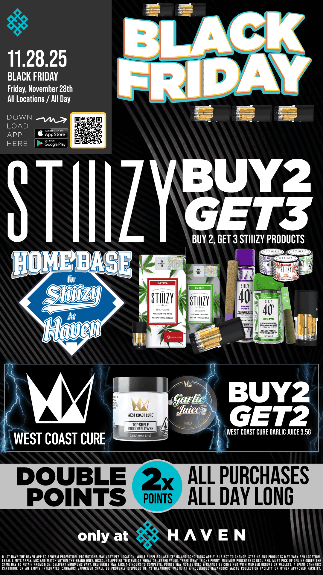 11.28.25 BLACK FRIDAY Friday November 28th All Locations / All Day BUY 2 GET 3 STIIIZY PRODUCTS Irplasso STIIIZY 40 WEST COAST CURE. WEST COAST CURE WEST COAST CURE GARLIC JUICE 3.56 DOUBLE 2x POINTS POINTS ALL PURCHASES ALL DAY LONG HAVEN MUST HAVE THE HAVEN APP TO REDEEM PROMOTION. PROMOTIONS MAY VARY PER LOCATION. WHILE SUPPLIES LAST. TERMS AND CONDITIONS APPLY. SUBJECT TO CHANGE. STRAINS AND PRODUCTS MAY VARY PER LOCATION LEGAL LIMITS APPLY M. Alla MATCH WITHIN THE BRAND ONLY. DISCOUNT APPLIED TO ITEMS OF EQUAL OR LESSER VALUE. -FREE ITEM IS ONE PENNY. MINIMUM PURCHASE IS REQUIRED. MUST PICK UP ONLINE ORDER THE SAME BAY f0 RETAIII PROMOTION. DELIVERY MINIMUMS VARY. DELIVERIES MAY TAKE 1-2 HOURS TO COMPLETE. POINTS MAY NOT BE USED S CANNOT BE COMBINE W. MEMBER GROUPS OR WALLETS. A SPENT CANNABIS CARTRIDGE OR AN EMPTY INTEGRATE. CAIINABIS VAPORIZER SHALL BE PROPERLY DISPOSED OF AS HAZARDOUS WASTE AT A HOUSEHOLD HAZARDOUS WASTE COLLECTION FACILITY OR MEI APPROVED FACILITY. / Buy 2, Get 3 STIIIZY and Buy 2, Get 2 WCC GARLIC JUICE 3.5G!! PLUS DOUBLE POINTS with every purchase!! Celebrate Black Friday with us at HAVEN!! 
