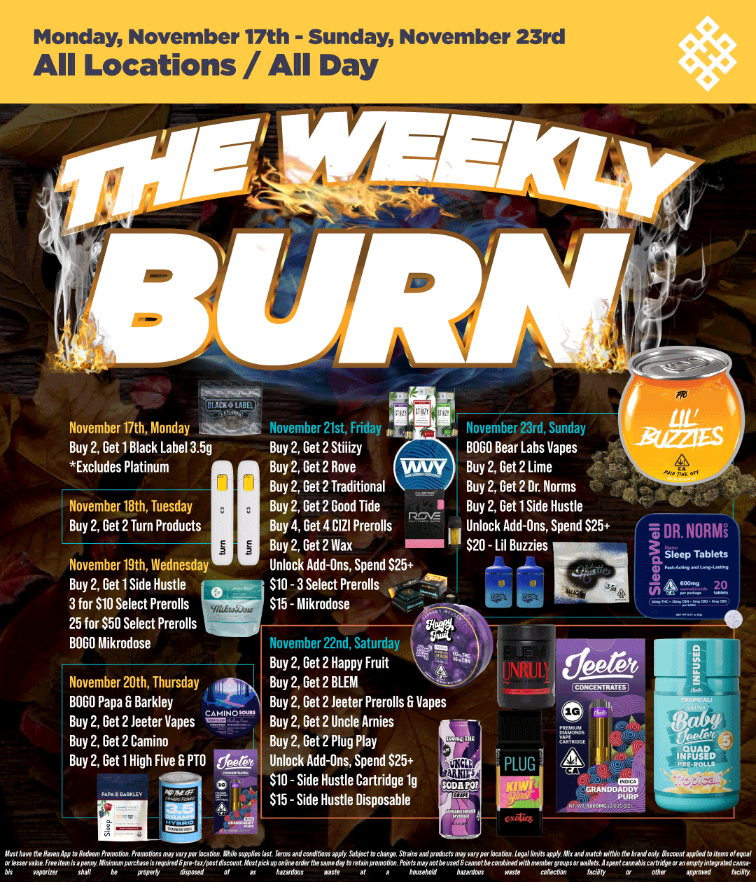 Monday November 17th - Sunday November 23rd All Locations / All Day November 17th Monday Buy 2 Get 1 Black Label 3.5g Excludes Platinum November 18th Tuesday Buy 2 Get 2 Turn Products CK LABEL November 21st Friday FA Buy 2 Get 2 Stiiizy Buy 2 Get 2 Rove Buy 2 Get 2 Traditional November 19th Wednesday Buy 2 Get 1 Side Hustle Tr 3 for $10 Select Prerolls 25 for $50 Select Prerolls --BOLO Mikrodose November 20th Thursday BOLO Papa Er Barkley Buy 2 Get 2 Jeeter Vapes CAMIN Buy 2 Get 2 Camino Buy 2 Get 1 High Five PTO 6.6 November 23rd Sunday BOLO Bear Labs Vapes Buy 2 Get 2 Lime Buy 2 Get 2 Dr. Norms Buy 2 Get 2 Good Tide Roy Buy 2 Get 1 Side Hustle Buy 4 Get 4 CIZI Prerolls Unlock Add-Ons Spend $25 Buy 2 Get 2 Wax I I $20 - Lil Buzzies Unlock Add-Ons Spend $25 $10 - 3 Select Prerolls - $15 - Mikrodose Novemher 22nd Saturday Buy 2 Get 2 Happy Fruit. Buy 2 Get 2 BLEM Buy 2 Get 2 teeter Prerolls Vapes Buy 2 Get 2 Uncle Arnies Buy 2 Get 2 Plug Play t Unlock Add-Ons Spend S25 11 $10 - Side Hustle Cartridge lg ITS - Side Hustle Disposable DR. NORMi O. Sleep Tablets 600 n ue GRANDDADDY / Shop your favorite brands on sale at HAVEN! 