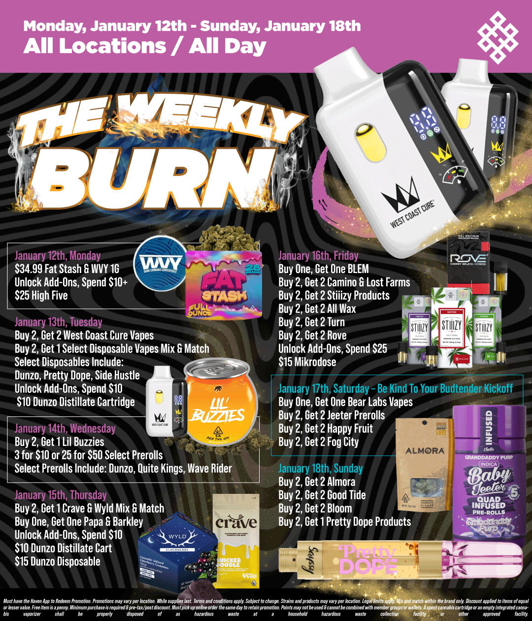 Monday January 12th - Sunday January 18th All Locations / All Day January 12th $34.99 Fat Stash Fr WVY 10 Unlock Add-Ons Spend 510 $25 High Five January 13th Tuesday Buy 2 Get 2 West Coast Cure Vanes Buy 2 Get 1 Select Disposable Vapes Mix Match Select Disposables Include Dunzo Pretty Dope Side Hustle Unlock Add-Ons Spend $10 $10 Dunzo Distillate Cartridge January 14th Wednesday Buy 2 Get 1 Lil Buzzies 3 for $10 or 25 for $50 Select Prerolls Select Prerolls Include Dunzo Quite Kings Wave Rider January 15th Thursday Buy 2 Get 1 Crave Wyld Mix Match Buy One Get One Papa Barkley Unlock Add-Ons Spend 510 $10 Dunzo Distillate Cart $15 Dunn Disposable.r. crave January 16th Frida Buy One Get One BLEM Buy 2 Get 2 Camino Lost Farms Buy 2 Get 2 Stiiizy Products Buy 2 Get 2 All Wax Buy 2 Get 2 Turn Buy 2 Get 2 Rove Unlock Add-FIns Spend $25 S15 Mikrodose January 17th. Saturday - Be Kind To Your Budtender Kickoff Buy One Get One Bear Labs Vapes Buy 2 Get 2 Jester Prerolls Buy 2 Get 2 Happy Fruit Buy 2 Get 2 Fog City January 18th Sunday Buy 2 Get 2 Almora Buy 2 Get 2 Good Tide Buy 2 Get 2 Bloom Buy 2 Get 1 Pretty Dope Products t7Z7t77. / Shop your favorite brands on sale this week at HAVEN! 