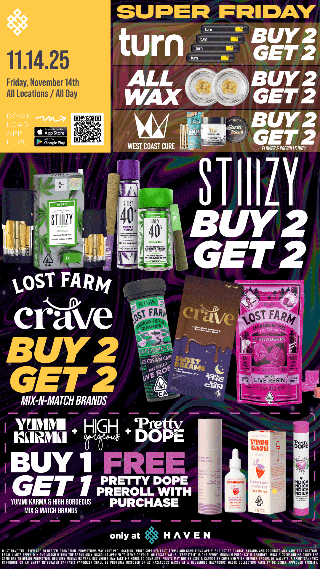 11.14.25 Friday November 14th All Locations /All Day ALLBU Y 2 WAX GET 2 BU Y 2 19 0.8 WEST COAST CURE 974 WE fasi BUY 1 1REE I GET 1 ArEELTYLLDWIrEH YUMMI KARMA Er HIGH GORGEOUS PURCHASE I MIX G MATCH BRANDS only at HAVEN rEUGATEHLTITTSIPHPrAlAPPAITIINAITIVWITRIfIrTT/ZRPARNOMOVItgUITAYPMEIVICOATENSWOrgrOVELSEIE VTAELRIITSFMTNETVS011EPPVIINNIVINTLIMCIFIZI1ArlYWDZjEFDRVUUSITPIrLIPMDZIPNERDIRCENHE SANE RAY TO RETAIN PROMOTION DELIVERY MINIMUMS VARY DELIVERIES MAY TAKE 1-2 HOURS ID COMPLETE POINTS MAY NOT BE USED S CANNOT BE COMBINED WITH MEMBER GROUPS OR WALLETS A SPENT CANNABIS CARTRIDGE DR AN EMPTY INTEGRATER CANNABIS VAPORIZER SHALL BE PROPERLY DISPOSED OF AS WARMS WASTE AT A HOUSEHOLD HAZARDOUS WASTE COLLECTION FACILITY OR DIRER APPROVED FACILITY / Buy 2, Get 2 STIIIZY, TURN, ALL WAX, & West Coast Cure FLOWER & PREROLLS!! Buy 2, Get 2 Lost Farm & Crave Mix & Match! BOGO Yummi Karma & High Gorgeous + 1 FREE Pretty Dope Preroll!! It's BULK BUY FRIDAY at HAVEN!! 