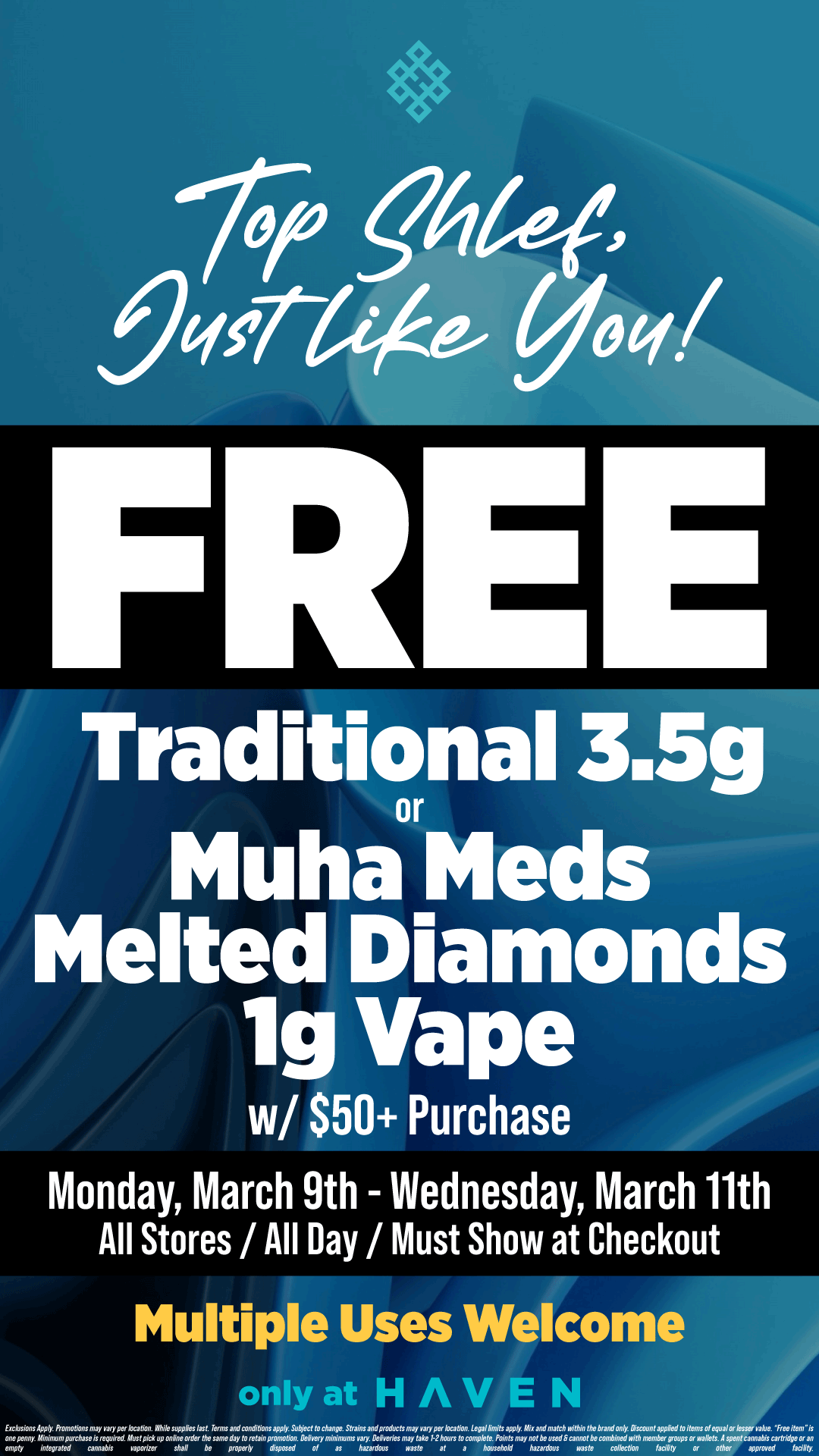 .g64q7 /qcre4 yoq/ FRE Traditional 3.5g or Muha Meds Melted Diamonds lg Vape w/ $50 Purchase Monday March 9th - Wednesday March 11th All Stores /All Day / Must Show at Checkout Multiple Uses Welcome only at HAVEN / FREE Traditional 3.5g or Muha Meds Melted Diamonds Vape 1g! Just for you!! Stop by YOUR HAVEN. Valid 3/9-3/11 