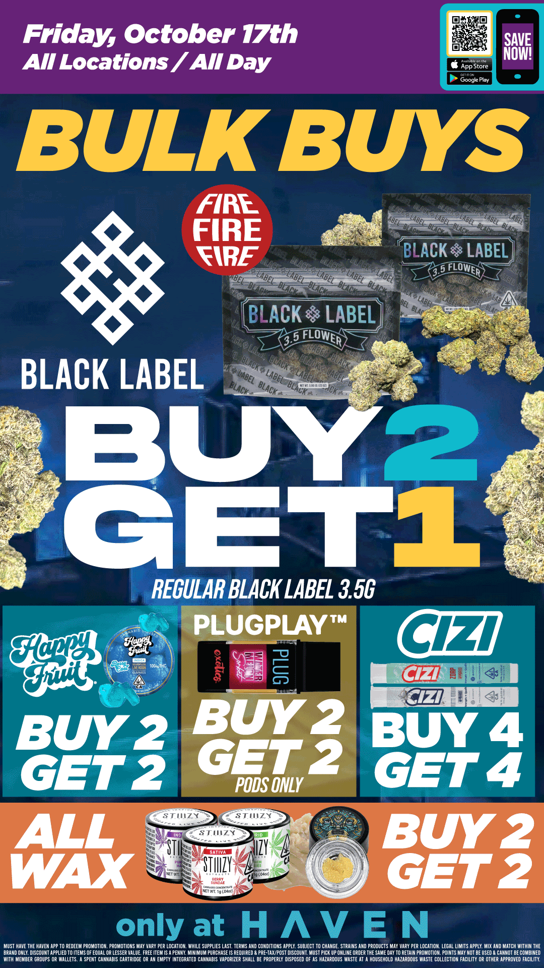 Friday October 17th All Locations/All Day BULK BUYS FIRE. FIRE FIRE BLACK LABEL BLACK LABEL REGULAR BLACK LABEL 3.5G PLUGPLAYTM TEE BUY 4 GET 4 only at HAVEN MUST HAVE THE HON APP 10 REDEEM PROMOTION. PROMOTIONS MAY VARY PER LOCATION. WHILE SUPPLIES LAST TERMS ANO CONDITIONS APPLY. SUBJECT 10 CHANGE STRAINS ANOIREODLICTSMAY0VARYAPER LOCATION. LEGAL LIMITS APPLY MIN AND MATCH WITHIN THE BRANO DISCOUNT APPLIEVOITEMSOF EOUAL OR LESSER VALUE. FREE HEM LS A PENNY. MINIMUM PUNCH/LEIS...IRE GPRHAVPOST DISCOUNT MUST PICK UP ONLINE 0110ER H SAME OAT TO RET IN.. ION. MINI MAY NOT BERSXANpNpORTAEXcliiNg WITH MEMBER GROUPS OR WALLETS. A SPENT CANNABIS CARTRIDGE OR AN EMPTY INTEGRATE CANNABIS VAPORIZER SHALL BE PROPERLY DISPOSED OF AS HAZARDOUS WASTE AT A HOU4NOLD HAZARDOUS WASTE COLLECTION FACILITY 0 / Buy 2, Get 2 ALL WAX, PlugPlay Pods, & Happy Fruit!! Buy 4, Get 4 CIZI PREROLLS & Buy 2, Get 2 Black Label 3.5g!! It's Bulk Buy Friday at HAVEN! 