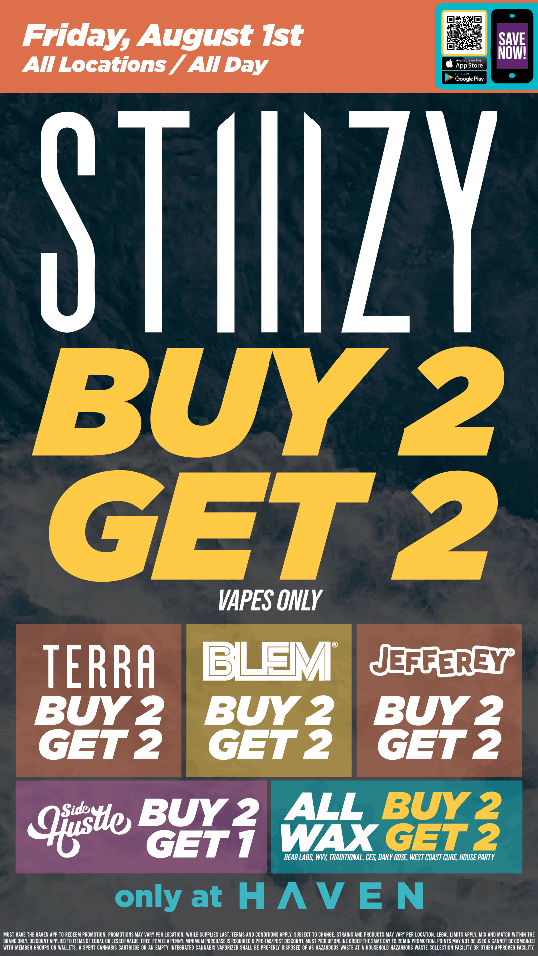 Friday August 1st All Locations / All Day S App Store 3T I ILY SAVE NOW BIY2 GENT VAPES ONLY TERRq BUY 2.0 GET 2 GET 2 46ve BUY 2 GET 1 only at H AV E cEXG. REY REY BUY2 GET 2 ALL B/Y2 WAX GET 2 BEAR LABS WY TRADITIONAL DES 81111 Da WEST COAST CUR HOUSE PARTY MUST HAVE THE HAVEN APP 10 REDEEM PROMOTION. PROMOTIONS MAY VARY PER LOCATION. WHILE SUPPLIES LAST TERMS AND CONDITIONS APPLY. SUBJECT TO CHANGE STRAIIIS AND PRODUCTS MAY VARY PER LOCATION LEGAL LIMITS APPLY MIX AND MATCH WITHIN THE BRAND ONLY. DISCOUNT APPLIED10 ITEMS OF EQUAL OR LESSER VALUE. FREE ITEM ISA PENNY. MINIMUM PURCHASE IS REQUIRED PRE-TAX/POST DISCOUNT MUST PICK UP ONLINE ORDER THE SAME DAY TO RETAIN PROMOTION POINTS MAY NOT B E US ED 8 CAN /01 BE C OMBII ED WITH MEMBER GROUPS OR WALLETS. A SPEIIT CAIINABIS CARTRIDGE OR All EMPTY INTEGRATED CAIINABIS VAPORIZER SHALL BE PROPERLY DISPOSED OF AS HAZARDOUS WASTE AT A HOUSEHOLD HAZARDOUS WASTECOLLECTIONEACILITYOROTHER APPROVEOEACILITY. / Buy 2, Get 2 STIIIZY Vape, Terra Bites, BLEM, Jeffrey's, Wax!! Buy 2, Get 1 Side Hustle Products!! Today only at Haven! 