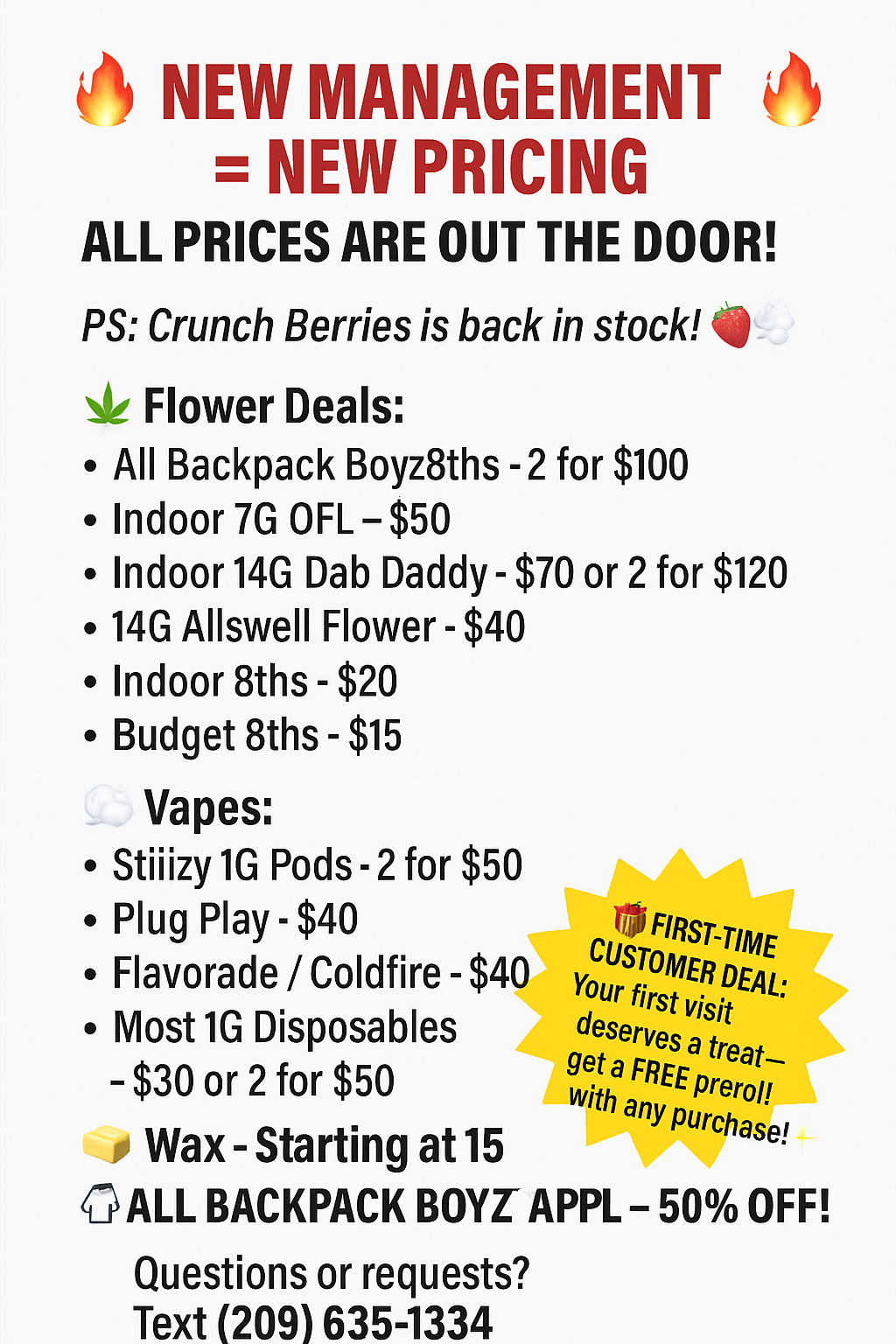 ills NEW MANAGEMENT NEW PRICING ALL PRICES ARE OUT THE DOOR PS Crunch Berries is back in stock cj Flower Deals All Backpack Boyz8ths -2 for $100 Indoor 7G OFL $50 Indoor 14G Dab Daddy - $70 or 2 for $120 14G Allswell Flower -$40 Indoor 8ths - $20 Budget 8ths - $15 Vapes Stiiizy 1G Pods-2 for $50 Plug Play - $40 Flavorade / Coldfire -$40 Most 1G Disposables - $30 or 2 for $50 Wax-Starting at 15 ALL BACKPACK BOYZ- APPL 50 OFF Questions or requests Text 209 635-1334 FIRST-TIME t Your rtiERDEAL deserves reat a FREE preroli with any purchase / 