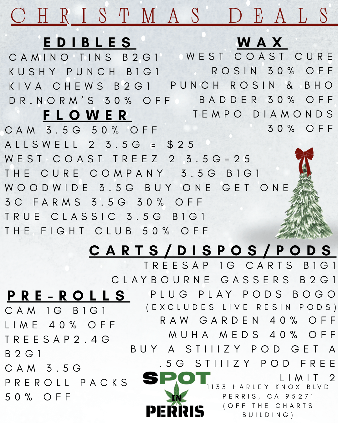 CHRISTMAS DEALS EDIBLES WAX CAMINO TINS B2GI WEST COAST CURE KUSHY PUNCH B1G1 ROSIN 30 OFF KIVA CHEWS B2GI PUNCH ROSIN BHO DR.NORMS 30 OFF BADDER 30 OFF FLOWER CAM 3.5G 50 OFF ALLSVVELL 2 3.5G $25 WEST COAST TREEZ 2 3.5G25 THE CURE COMPANY 3.5G BIGI VVOODVVIDE 3.5G BUY ONE GET ONE 3C FARMS 3.5G 30 OFF TRUE CLASSIC 3.5G B1G1 THE FIGHT CLUB 50 OFF TEMPO DIAMONDS 30 OFF CARTS/DISPOS/PODS TREESAP IG CARTS B1G1 CLAYBOURNE GASSERS B2G1 PRE-ROLLS CAM 1G B1G1 LIME 40 OFF TREESAP2.4G B2GI CAM 3.5G PREROLL PACKS 50 OFF PLUG PLAY PODS BOGO EXCLUDES LIVE RESIN PODS RAW GARDEN 40 OFF MUHA MEDS 40 OFF BUY A STIIIZY POD GET A .5G STIIIZY POD FREE SPOT LIMIT 2 1133 HARLEY KNOX BLVD PERRIS CA 95271 I us OFF THE CHARTS BUILDING / 