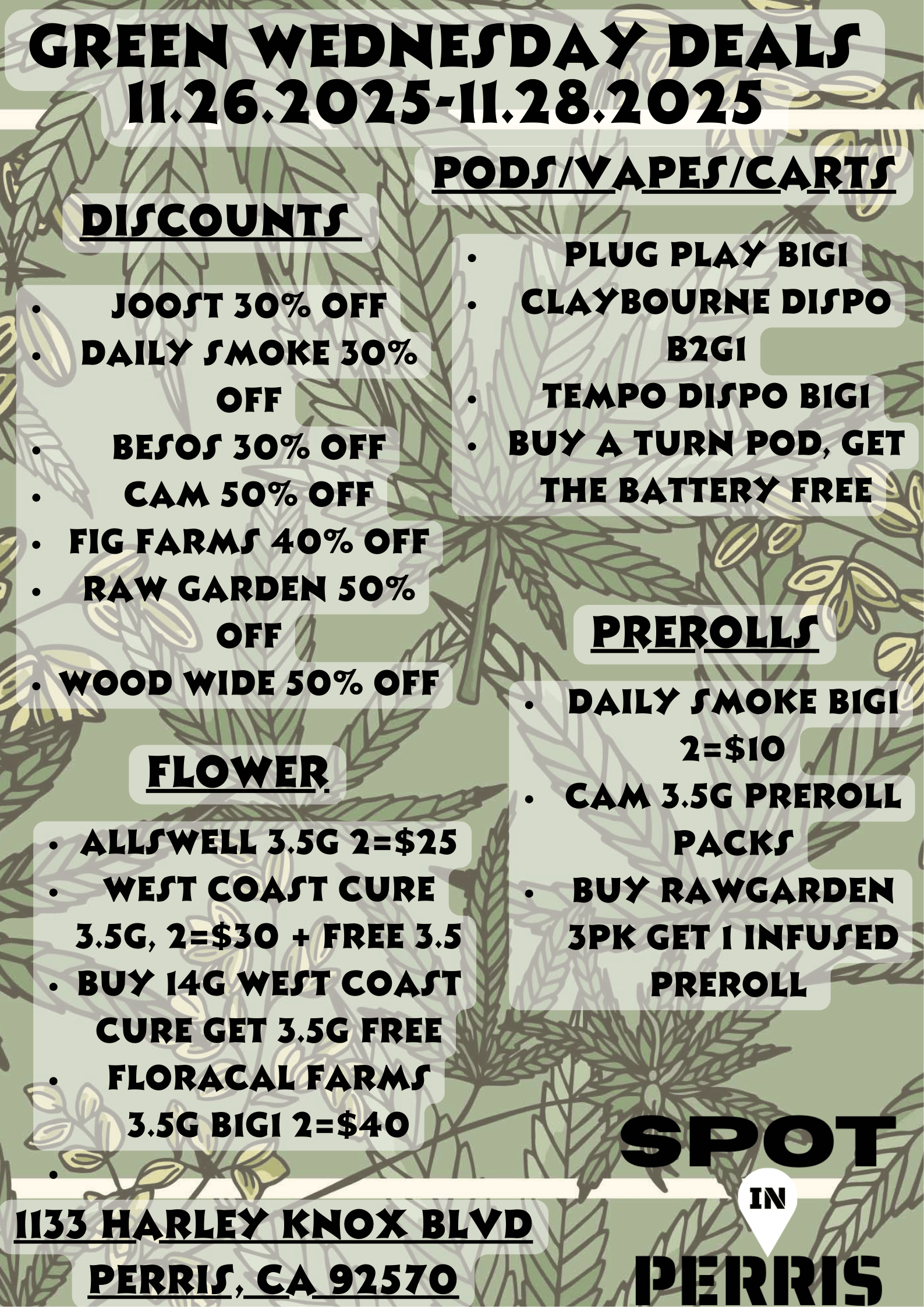 GREEN WEDNESDAY DEALS 11.26.2025-11.28.2025 A VA t 1 DISCOUNTS V41. JOOST 30 OFF PODI/VAPES/CARTS v irLui PLUG PLAY BIGI CLAYBOURNE DISPO B2GI TEMPO DISPO BIGI BUY A TURN POD GET THE BATTERY FREE DAILY SMOKE 30 OFF BESOS 30 OFF CAM 50 OFF FIG FARMS 40 OFF RAW GARDEN 50 OFF I WOOD WIDE 50 OFF AW FLOWER ALLSWELL 3.5G 2$25 5 WEST COAST CURE 3.5G 2$30 FREE 3.5 Z1 BUY 14G WEST COAST CURE GET 3.5G FREE c FLORACAL FARMS 4. 3.5G BIGI 2$40 .M.0-Yrcc 1133 HARLEY KNOX BLVD IRRIS CA 92570 V PREROLLS DAILY SMOKE BIGI 2$10 CAM 3.5G PREROLL PACKS BUY RAWGARDEN 3PK GET I INFUSED . PREROLL -4 / 
