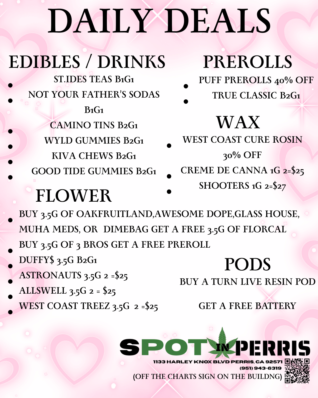 DAILY DEALS EDIBLES / DRINKS ST.IDES TEAS BiGi NOT YOUR FATHERS SODAS BiGi CAMINO TINS B2GI WYLD GUMMIES B2GI KIVA CHEWS B2Ga GOOD TIDE GUMMIES B2GI FLOWER PREROLLS PUFF PREROLLS 40 OFF TRUE CLASSIC B2GI WAX WEST COAST CURE ROSIN 3o OFF CREME DE CANNA iG 2$25 SHOOTERS iG 2$27 BUY 3.5G OF OAKFRUITLANDAWESOME DOPEGLASS HOUSE MUHA MEDS OR DIMEBAG GET A FREE 3.5G OF FLORCAL BUY 35G OF 3 BROS GET A FREE PREROLL DUFFY$ 3.5G B2Ga ASTRONAUTS 3.5G 2 $25 ALLSWELL 3.5G 2 $25 WEST COAST TREEZ 35G 2 $25 GET A FREE BATTERY PODS BUY A TURN LIVE RESIN POD SPOT 31111115 1133 HARLEY 921021513/13 PERRIS CA 92571 El 19511993-5319 OFF THE CHARTS SIGN ON THE BUILDNG / 