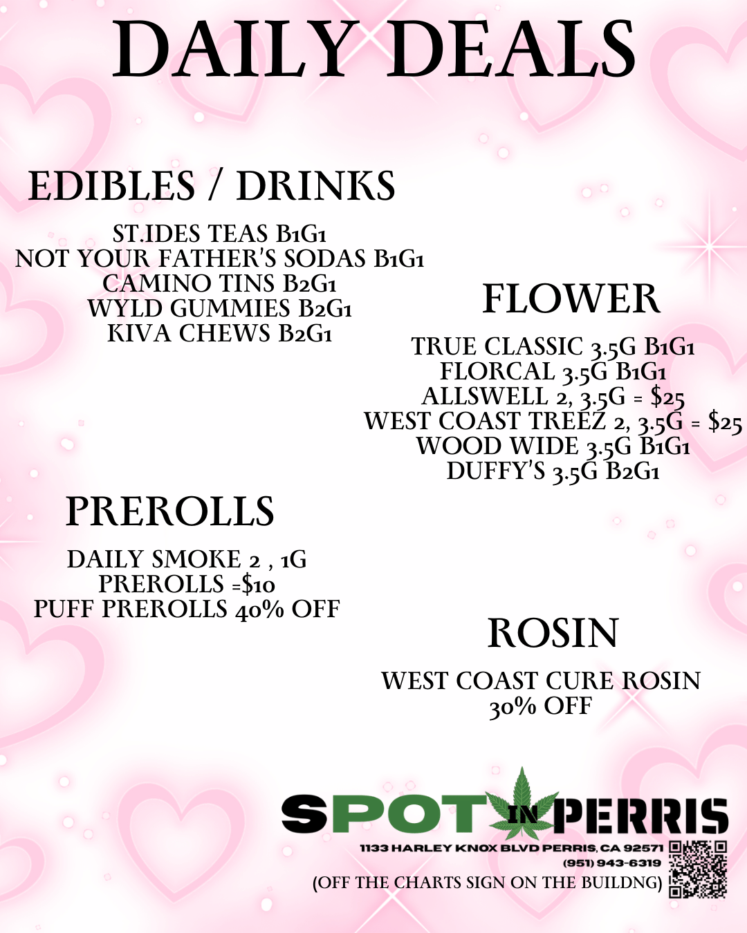 DAILY DEALS EDIBLES / DRINKS ST.IDES TEAS BiGi NOT YOUR FATHERS SODAS BiGi CAMINO TINS B2GI WYLD GUMMIES B2Gi KIVA CHEWS B2GI PREROLLS DAILY SMOKE 2 iG PREROLLS Sno PUFF PREROLLS 40 OFF FLOWER TRUE CLASSIC 3.5G BiGi FLORCAL 3.5G BiGi ALLSWELL 2 3.5G $25 WEST COAST TREEZ 2 3.56 $25 WOOD WIDE 3.5G BiGi DUFFYS 3.5G B2GI ROSIN WEST COAST CURE ROSIN 3o OFF SPO 311111IS 1133 HARLEY KNOX Immo PERRIS CA 92571 p 951993-5319 OFF THE CHARTS SIGN ON THE BUILDNG / 