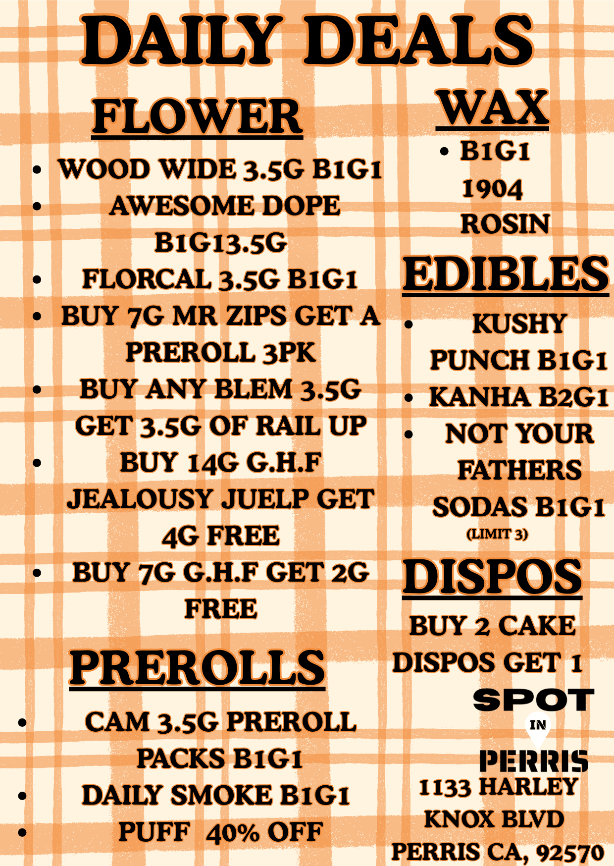 LY DEALS FLOWEiri WAX BIGI I I 1904 ROSIN WOOD WIDE 3.5G BIGI AWESOME DOPE BIG13.5G FLORCAL 3.5G BIG1 BUY 7G MR ZIPS GET A PREROLL 3PK BUY ANY BLEM 3.5G GET 3.5G OF RAIL UP BUY I4G G.H.F JEALOUSY JUELP GET 4G FREE BUY 7G G.H.F GET 2G FREE PREROLLS CAM 3.5G PREROLL PACKS BIGI DAILY SMOKE BIGI PUFF 40 OFF EDIBLES KUSHY PUNCH BIG KANHA B2G NOT YOUR FATHERS SODAS BIG LIMIT 3 DISPOS BUY 2 CAKE DISPOS GET I SPOT IN PERMS 1133 HARLEY KNOX BLVD 1 1 PERRIS CA 92570 / 