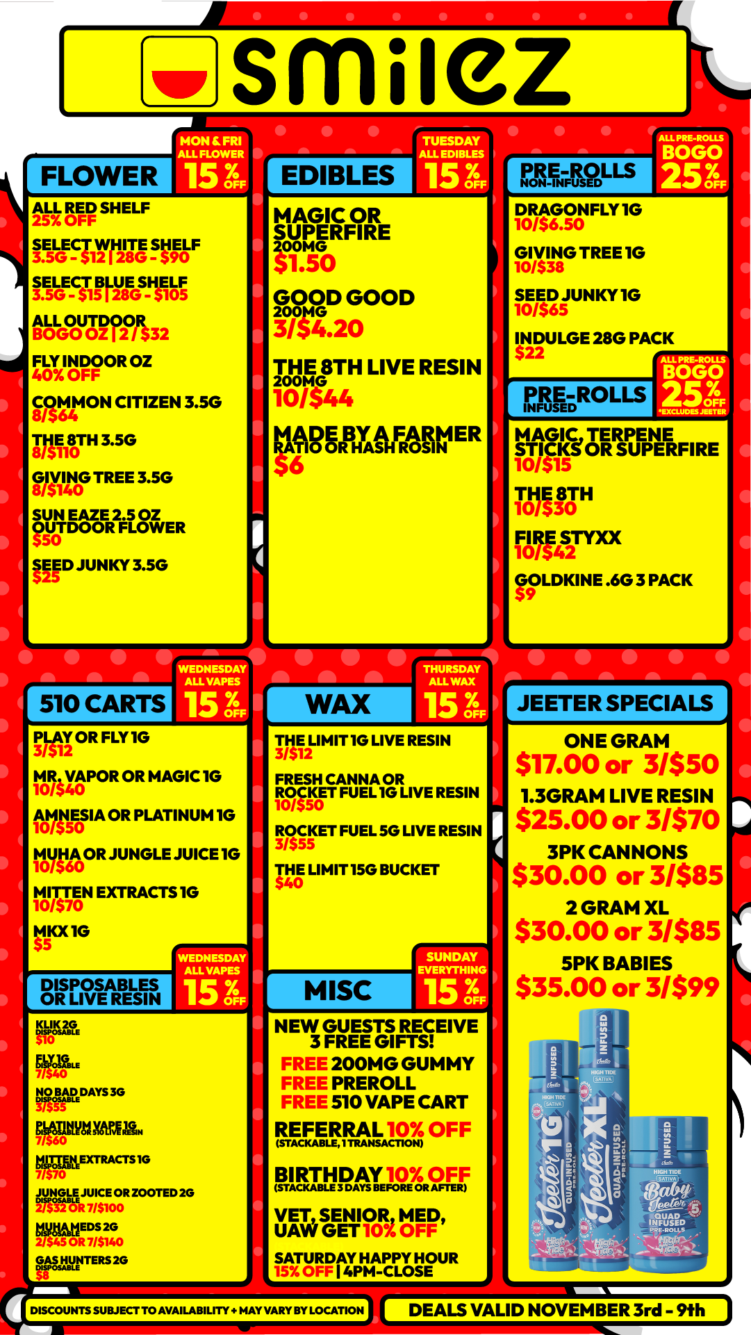 FLOWER ALL RED SHELF zs7.. 0H smliez MON FRI ALL FLOWER I TUESDAY ALL EDIBLES EDIBLES IT-S91r118VIIFF igoE511.17.smig 111-GOoug2T/t32 FLY INDOOR 02 40 OFF gra4ON CITIZEN 3.5G RE180TH 3.5G Mire TREE 3.5G SUN EAZE 2.5 OZ OUTDOOR FLOWER SEED JUNKY 3.5G 510 CARTS WEDNESDAY ALL VASES 15 3 I PLAY OR FLY 10 31.2 M0/54RVAPOR OR MAGIC IG 10 A c15E0SIA OR PLATINUM 10 .113141t0OR JUNGLE JUICE 10 MIT /570TEN EXTRACTS 10 10 MKX 1G DISPOSABLES OR LIVE RESIN WEDNESDAY MAI/APES MANE UM. NO BEAD30 MATItingettida. MUMEXTRACTS1G agauJUICE OR ZOOTED 20 MygtmEos 20 GA.5.12NTERS. MAGIC OR SUPERFIRE 31.50 GOD GOOD 314.20 THE 8TH LIVE RESIN far44 esspx1FROFIV ER WAX DRAGONFLY10 10/$6.50 GIVING TREE 1G 10/$ SEED JUNKY 1G 10/$65 INDULGE 28G PACK $ PRE ROLLS MAGIC TERPENE STICKSOR SUPERFIRE 10 /515 FIRE STYXX 10/542 GOLDKINE .6G 3 PACK 5 - THE LIMIT IG LIVE RESIN 3/$12 FRESH CANNA OR MET FUEL 1G LIVE RESIN ROCKET FUEL 50 LIVE RESIN 3/555 $4THE LIMIT 15G BUCKET 0 MISC SUNDAY EVERYTITO 15 NEW GUESTS RECEIVE 3 FREE GIFTS FREE 200M G GUMMY FREE PREROLL FREE 510 VAPE CART REFERRAL 10 OFF WADEABLE. TRANSACTION BIRTHDAY F.F VET SENIOR MED UAW GET 10 OFF SATURDAY HAPPY HOUR 4PM-CLOSE DISCOUNTS SUBJECT TO AVAILABILITY HAY VARY BY LOCATION 4 JEETER SPECIALS ONE GRAM $17.00 or 31$50 1.3GRAM LIVE RESIN $25.00 or 3/$70 3PK CANNONS $30.00 or 3/$85 2 GRAM XL $30.00 or 31$85 5PK BABIES $35.00 or 31$99 DEALS VALID NOVEMBER 3rd - 9h / Shop with us in store or online at www.shopsmilez.com	