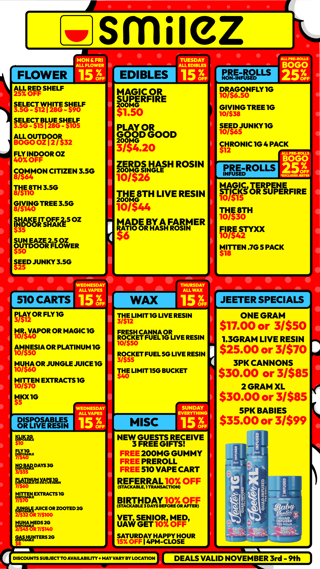smuez MON FRI ALL FLOWER FLOWER ALL RED SHELF 25 OFF TUESDAY ALL EDIBLES EDIBLES NON-FF2Du-s ALL OUTDOOR BOGO OZ I 2 / $32 FLY INDOOR OZ 40 OFF COMMON CITIZEN 3.50 8/564 1310180TH 3.50 GIVING TREE 3.5G 8/$140 At IzTs$0 SHAKE 5 OZ 315 SUN EAZE 2.5 OZ OUTDOOR FLOWER SEED JUNKY 3.50 WEDNESDAY ALL VAPES PLAY OR FLY 10 tislity.t1POR OR MAGIC 10 111115E0SM OR PLATINUM 1G 1M JUNGLE JUICE1G MITT0/$7EN0 EXTRACTS 10 1 MOOG DISPOSABLES OR LIVE RESIN MAGIC OR SUPERFIRE rr5.0 PLAY OR 22CD GOOD 3/$4.20 DRAGONFLY 10 ISJ/ GIVING TREE 1G 10/$38 S ED SUN KY 10 1 CHRONIC12 10 4 PACK $ ZERDS HASH ROSIN grarE THE 8TH LIVE RESIN rISIT44 MADE BY A FARMER WO OR HASH ROSIN PRE-ROLLS INFUSED MAGICTERPENE ST1CKS OR SU PERFIRE 10/515 THE 8T 10/530 H FIRE STYXX 10/542 M18rITEN .705 PACK $ THE2 LIMIT 1G LIVE RESIN 3/51 FRESH CANNA OR ROCKET FUEL 10 LIVE RESIN 10/550 3 /55 R005 KET FUEL 50 LIVE RESIN TM LIMIT 150 BUCKET FLY 1G iftfpRDAYS3G WOMItrija .w..FEEXTRACTS1G tyffilR J7U/11E000R BOOTED 2G 121F44101RE C77$2 014 0 gbaytITERS 20 NEW GUESTS RECEIVE 3 FREE GIFTS 200MG GUMMY PREROLL 510 VAPE CART REF ERRAL 10X OFF IsTAcicasix1 ntANSACDONI laRT My.10aOF F VET SENIOR MED UAW GET 109. OFF SATURDAY HPPY 15 OFF I 4PM-ACLOSE HOUR DISCOUNTSSUBJECT TO AVAILABILITY HAY VA. BY LOCATION JEETER SPECIALS ONE GRAM $17.00 or 3/$50 1.3GRAM LIVE RESIN $25.00 or 3/$70 3PK CANNONS $30.00 or 3/$85 2 GRAM XL $30.00 or 3/$85 5PK BABIES $35.00 or 3/$99 DEALS VALID NOVEMBER 3rd - 9th / Shop with us in store or online at www.shopsmilez.com
