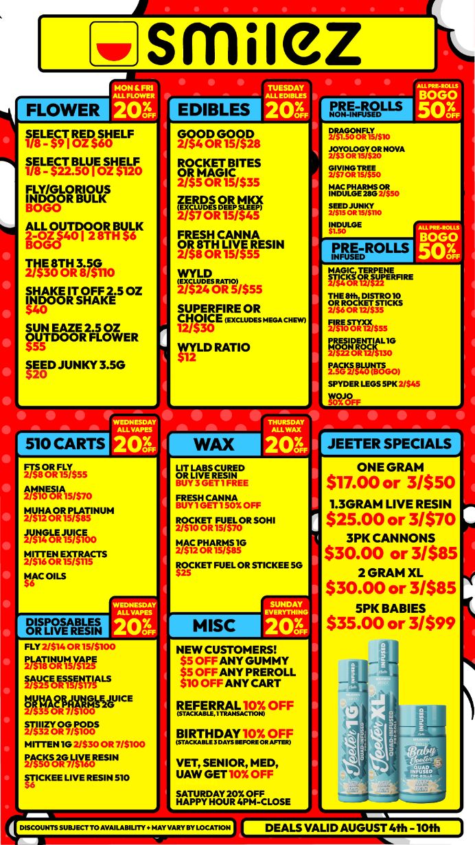 rottat 201 ft I E$C91-1 lei 6 E F WASS NeFosInt FLY/GLORIOUS 3-06-H Zorgliree DA FOR 8 g 0 s 0525 OZess E OZ lit OZOER2a E R SEED JUNKY 3.5G 510 CARTS TUESDAY EDIBLES 201 VON-AV-LS Mtn. VALM7sg tr2177. 2f127.215. 9t61M. ./1113175/$D8 npEKERITES 711FIcKacs FRgESH CANNA 2 $8 0R 15 $5R5ESIN 0013Ail5 ICE IM.5 rffLD RATIO s MA CHEW INDULGE FREROL MAGIC 171rEER RE NERVCICCETSIIM 12/$35 FIRE STYXX rEDle PnIttitT.G0 BOLO 501 SPYD ER LEGS 51.K 2/$45 WOJOFF JEETER SPECIALS EYWERNE FRESH OFF ROCKET FU sc VAPNIMIT MISC ONE GRAM $17.00 or 3/$50 1.3GRAM LIVE RESIN $25.00 or 3/$70 3PK CANNONS $30.00 or 3/$85 2 GRAM XL $30.00 or 3/$85 5PK BABIES $35.00 or 3/$99 NintYiff iftliWWW yogsmoseicE fiT3Folilrffis MITTEN 10 2/S 3o OR 7/$100 12ASOSC37WORM gICKEE LIVE RESIN 510 NEW CUSTOMERS $5 OFF ANY GUMMY $5 OFF ANY PREROLL $10 OFF ANY CART REFERRAL 10X OFF cc PTEMAT.12IStf VET UAW SGEENIToRi SATURDAY 20X DISCOUNTS SUBJECT TO AVAILABILITY a NAY VARY BY LOCATION DEALS VALID AUGUST 4th -10th / Shop with us in store or online at www.shopsmilez.com	