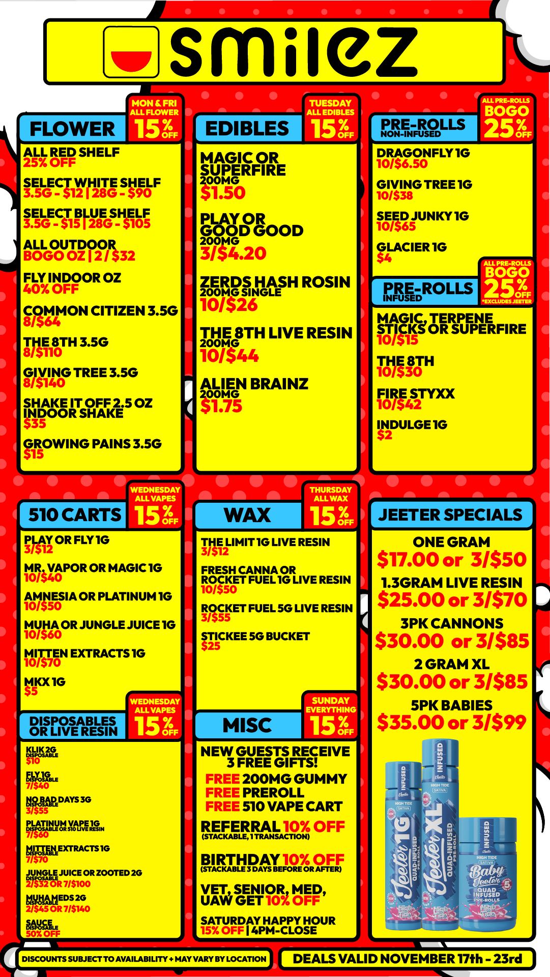 gir S M iez FLOWER HON SRI ALL FLOWER 153 ALL RED SHELF 25 OFF SELECT WHITE SHELF 3.5G - $12 I 28G - 90 SELEa BLUE SHELF 3.5G - 315 I 28G - 3105 ALL OUTDOOR BOGO OZ 12 / $32 FLY INDOOR OZ 40 OFF COMMON CITIZEN 3.5G 8/3 THE 8TH 3.5G 8/3110 GIVING TREE 3.5G 8/5140 SHAKE IT OFF 2.5 OZ INDOOR SHAKE GROWING PAINS 3.5G 510 CARTS WEDNESDAY ALOWEES 153 I .sig OR FLY 1G M0R4 VAPOR40 OR MAGIC 10 1 1115E0.5 IA OR PLATINUM 1G litilroOR JUNGLE JUICE 1G Tara EXTRACTS 1G tlIOL IG DISPOSABLES OR LIVE RESIN WEDNESDAY ALL VAPES 15 3F KLIK2G EitaDAYs3G Rost ea kTP-ExTRAcTs 2106zTED2G EDS2G 2/ 45OR7/514r OFF U I EDIBLES TUESDAY ALL EDIBLES 153 MAGIC OR SUPERFIRE frro elooD 14. 3/54.2o ZERDS HASH. ROSIN wag THEmp 8TH LIVE RESIN zoo 10/544 ALIEN BRAINZ fp .mG 75 WAX PRE-ROLLS DRAGONFLY 1G 0/$6.5C GIVING TREE 10 10/$38 SEED JUNKY 1G 10/$65 GLACIER IG FARROLLS DFF MAGIC TERPENE STICKe OR SUPERFI RE 10/315 THE 8TH 10/330 FIRE 10/342STY0 INDULGE 10 pli2LI MIT 1G LIVE RESIN FRESH CANNA OR ROCKET FUEL 10 LIVE RESIN 10/550 3/555 ET FUEL 5G LIVE RESIN STICKEE 50 BUCKET MISC SUNDAY EVERYTHING 156 NEW GUESTS RECEIVE 3 FREE GIFTS FREE 200MG GUMMY FREE PREROLL FREE 510 VAPE CART REFERRAL OFF STACKAELE TRANSACTION BIRTHDAY EF0 R VET SENIOR MED UAW GET OFF SATURDAY HAPPY HOUR I 4PM-CLOSE DISCOUNTS SUBJECT TO AVAILABILITY. MAY VARY BY LOCATION JEETER SPECIALS ONE GRAM 517.00 or 3/$50 1.3GRAM LIVE RESIN $25.00 or 3/$70 3PK CANNONS $30.00 or 3/$85 2 GRAM XL $30.00 or 3/$85 5PK BABIES $35.00 or 3/$99 DEALS VALID NOVEMBER 17th - 23rd / Shop with us in store or online at www.shopsmilez.com