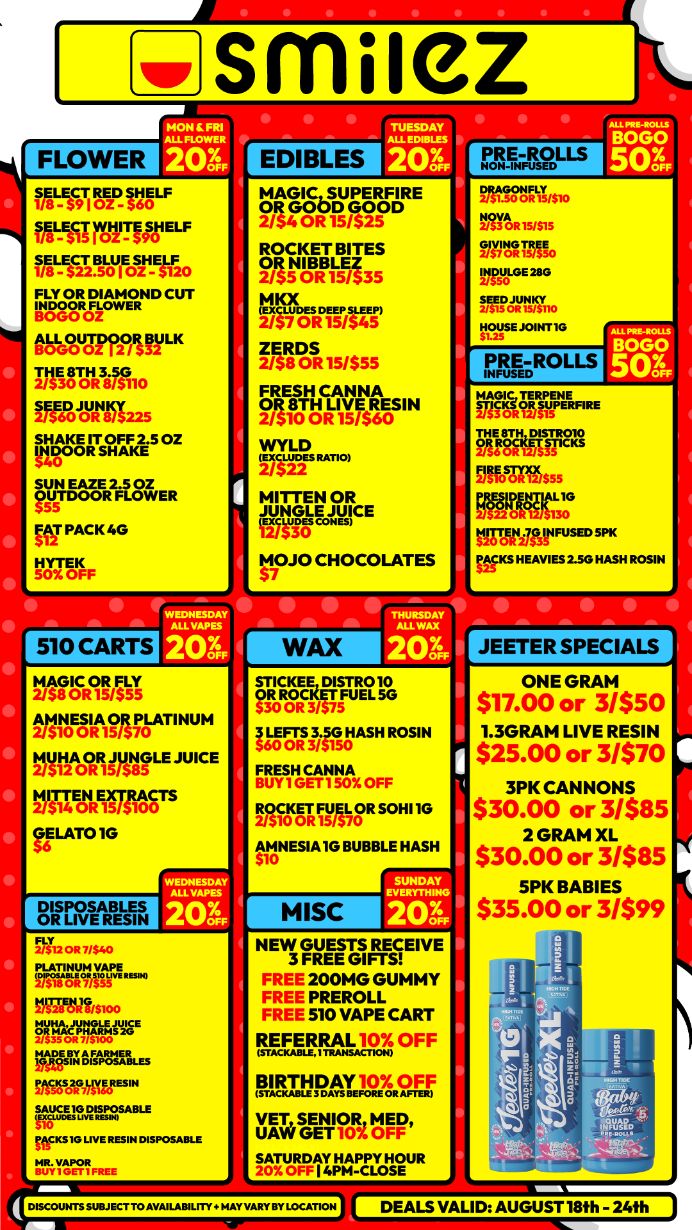 FLOWER smilez ALL 1 20 WAC9T1 ROT- rg fAL-ESSI MIN ELF fT-ASS Wore 0 FLY CU T wierMWogr08 LK 2/300R 815110TEEDSHAKE IT oz iirsAh iE27FEnR0.ER vs PACK 4G VOIYISIFF 510 CARTS 2WiRSIN tr$ tio9 IA-AT INUM Mr2A0ORHAILE JUICE 1$ 1740111 31A00 TS ffLATO1G wzrEt 2OX DISPOSABLES Tir 201 NU OR 7/S40 PriIItg RtP YMl$100 F34C.ORFAME RgsTItrigTLEs ffstseuveR. ss.8.a.ruggsABLE OLS1G LIVE RESIN DISPOSABLE MYGPRIFREE EDIBLES MAGIC IPSISFR E ROCKET BITES Miff/6 P2iiihmrs fAiroRisis. RisdriEFosm 1417411 R MITTEN OR Mgrec MOJO CHOCOLATES IALLR 20.74 WAX NERETuREI ..M.IpistIASHROSIN FRESH CANNA NINTRIffirsG O BUBBLE HASH PRE-ROLLS DRAGONFLY . nr6R5s5 mnrIlL 2110 MAW. HOUSE JOINTIG PRE-ROLLS INFUSED FirainPFERRE FARIffi Offoarts55 WHAT FUSE MKS HEAVIES 2.50 HASH ROSIN 13615 50S ONE GRAM $17.00 or 3/$50 1.3GRAM LIVE RESIN $25.00 or 3/$70 3PK CANNONS $30.00 or 3/$85 2GRAM XL $30.00 or 3/$85 5PK BABIES $35.00 or 3/$99 NEW GUESTS RECEIVE 3 FREE GIFTS FREE 200MG GUMMY FREE PREROLL FREE 510 VAPE CART REFERRAL 10 OFF i WTI-MATE L9Z OFF 6114 sGEEWAt Igial4t4traluR DISCOUNTS SUBJECT TO AVAILABILITY . MAY VARY BY LOCATION / Shop with us in store or online at www.shopsmilez.com	