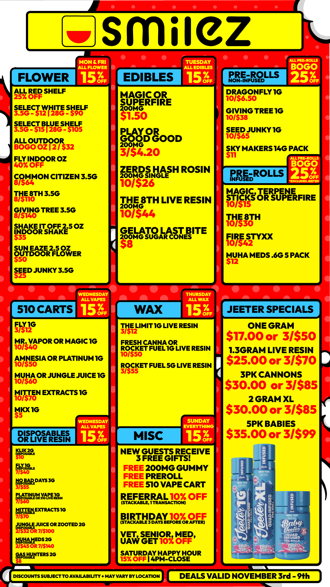 FLOWER smilez HON SRI ALL FLOWER 153 EDIBLES ALL RED SHELF 25 OFF SELECT WHITE SHELF LGEgI TYLSI IS Clit ALL BOGOUO 2114n32 FLY INDOOR OZ 40 OFF COMMON CITIZEN 3.5G 8/564 la1180TH 3.5G GIVIN0G TREE 3.5G 8/$14 SHAKE IT OFF 2.5 OZ INDOOR SHAKE 535 SUN EAZE 2.5 02 OUTDOOR FLOWER FE JUNKY 3.5G MAGIC OR SUPERFIRE VIGO egOOD 14G 3/54.20 ZERDS HASH ROSIN War THE 8TH LIVE RESIN 101144 GELATO LAST BITE 200MG SUGAR CONES 510 CARTS WEDNESDAY ALOWEES 153 FLY1G MR0/S VAPOR40 OR MAGIC 1G 1 111145E0S IA OR PLATINUM IG 11101MOR JUNGLE JUICE 1G tirslAN EXTRACTS 10 tip IG DISPOSABLES OR LIVE RESIN WAX NAlNON-s DRAGONFLY 1G J/56.50 GIVING TREE 1G 10/$38 SEED 5JUNKY10 10/56 SKY MAKERS 140 PACK PRE Rous I MAGICTERPENE STICKe OR SUPERFI RE 10/515 THE 8TH 10/530 FIRE 10/542STYXX MUM MEM .6G 5 PACK 512 WEDNESDAY ALL VAPES 153 KLIK2G ErDAYS 3G PLATINUM ea kTEXTRACTS1G JUfNNGLE JUICE OR ZOOTED 2G togithErts 2G geggita on 20 MEIIIMIT10 LIVE RESIN FRESH CANNA OR ROCKET FUEL IG LIVE RESIN 10/$50 Inif ET FUEL SG LIVE RESIN MISC SUNDAY EVERYTHING 156 NEW GUESTS RECEIVE 3 FREE GIFTS FREE 200MG GUMMY FREE PREROLL FREE 510 VAPE CART REFERRAL OFF STACKABLEITRANSACTION RIEBEATE F 0 AS. Ft VET SENIOR MED UAW GET SATURDAY HAPPY HOUR I 4PM-CLOSE DISCOUNTS SUBJECT TO AVAILABILITY. HAY VARY BY LOCATION JEETER SPECIALS ONE GRAM 517.00 or 3/$50 1.3GRAM LIVE RESIN $25.00 or 3/$70 3PK CANNONS $30.00 or 3/$85 2 GRAM XL $30.00 or 3/$85 5PK BABIES $35.00 or 3/$99 DEALS VALID NOVEMBER 3rd - 9th / Shop with us in store or online at www.shopsmilez.com