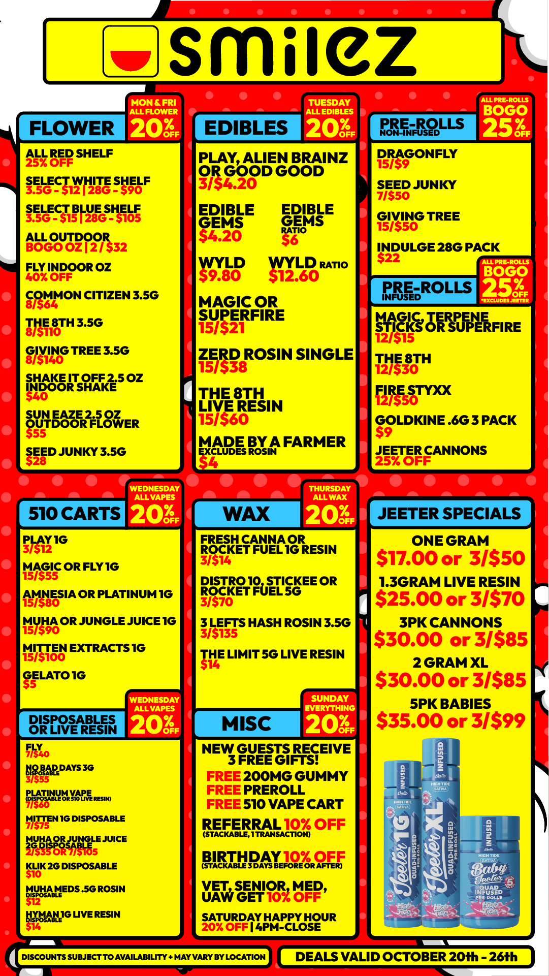 smile I FLOWER MON IL FRI ALL FLOWER 203 N-1151 SHELF tsieglyrzsSVAF ISLGE-S 1115LGTOTNA 3 2 FLY INDOOR OZ 40 OFF COMMON CITIZEN 3.50 IM18TH 3.5G 0 VIIIN0G TREE 3.5G SHAKE IT OFF 2.5 OZ INDOOR SHAKE SUN EAZE 2.5 OZ OUTDOOR FLOWER 11D JUNKY 3.5G EDIBLES PRE-ROLLS NON-INFUSED PLAY ALIEN BRAINZ OR OD GOOD 3154G.20O EDIBLE EDIBLE GEMS GEMS $4.20 WYLD LD RATIO 59.80 111.60 MAGIC OR SUPERFIRE 15/521 ZERO ROSIN SINGLE 15/ THE 8TH LIVE 15/S60RE SIN lagE gm FARMER E PLAY IG 15y/5G515OR FLY IG f51MASIA OR PLATINUM 10 tlygto JUNGLE JUICE 10 15551900 EXTRACTS IG LAT010 DISPOSABLES OR LIVE RESIN FLT EcirDAYS SG cvirpittymE E... VilgT5EN 1G DISPOSABLE alilOgi4BLE JUICE KLIK 20 DISPOSABLE $10 llptlEDS .5G ROSIN g1 U14tI2G LIVE RESIN WEDNESDAY MA VARIES 203 11 AY ALL WAX 20. OFF FRESH CANNA OR /5 ROCKET FUEL1G RESIN 314 oisrRoioSTICKEE OR RACKET FUEL 3/$70 3 LEFTS HASH ROSIN 3.5G 3/$135 IV LIMIT 5G LIVE RESIN MISC SUNDAY EVERYTHING 203 NEW GUESTS RECEIVE 3 FREE GIFTS 200MG GUMMY PREROLL 510 VAPE CART REFERRAL 10X OFF BIRT-MAYIOXROA F VET SENIOR MED UAW GET 10 OFF SATURDAY HAPPY HOUR 20X OFF I 4PM -CLOSE DISCOUNTSSUBJER TO AVAILABILITY MAY VARY BY LOCATION DRAGONFLY 15/59 SEED JUNKY 7/550 GI/550VING TREE 15 INDULGE 28G PACK 22 AgROL LS STICKS OR STICKS OR SUPERFIRE 12/$15 THE 8TH F 12/$30 12IRE $TY0 /$5O GOLDKINE .6G 3 PACK $9 JEETER CANNONS 25 OFI I I II JEETER SPECIALS ONE GRAM $17.00 or 3/$50 1.3GRAM LIVE RESIN $25.00 or 3/$70 3PK CANNONS $30.00 or 3/$85 2 GRAM XL $30.00 or 3/$85 5PK BABIES $35.00 or 3/$99 I DEALS VALID OCTOBER 20fh 26f h / Shop with us in store or online at www.shopsmilez.com