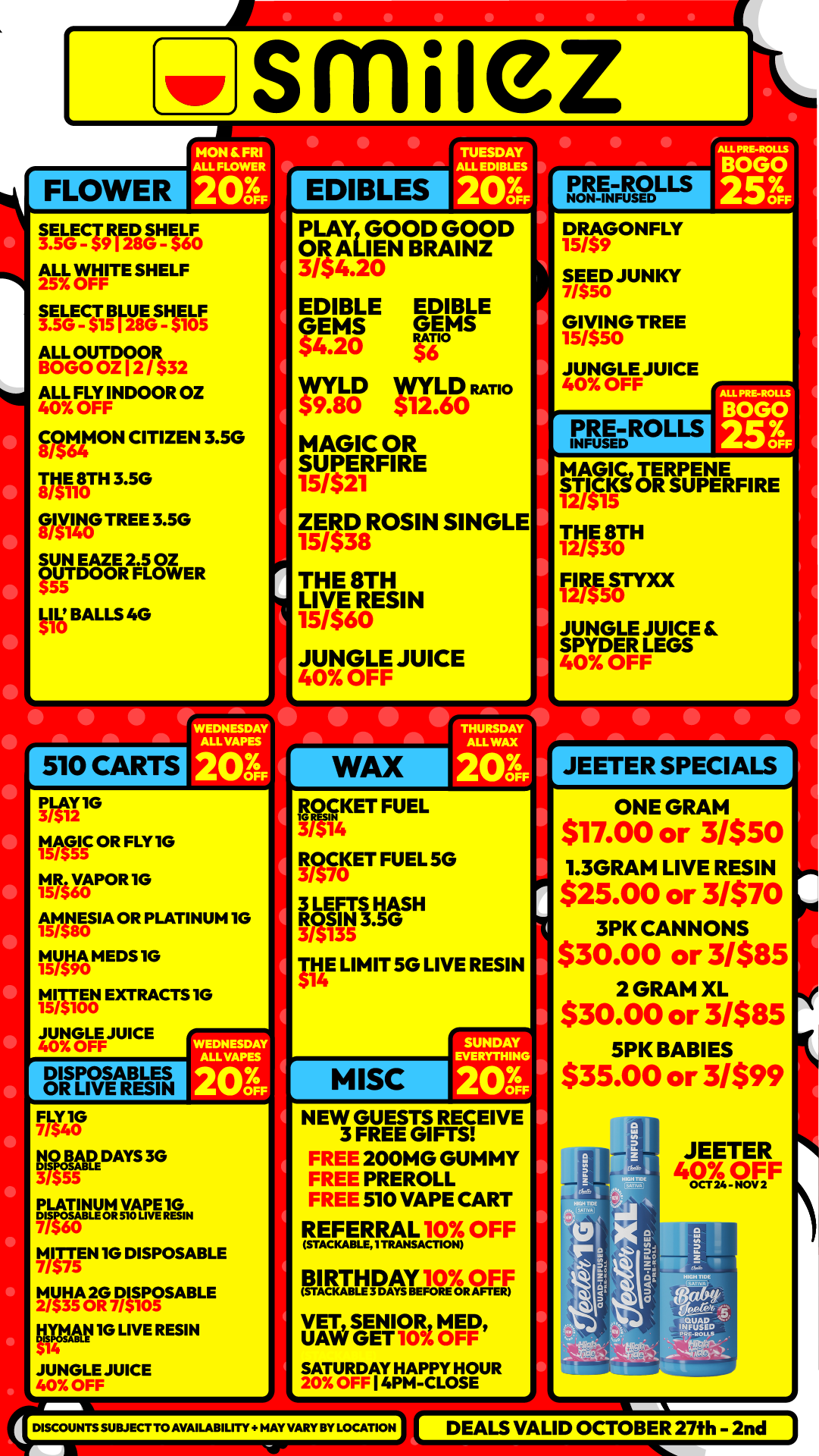 FLOWER smilez 11 Al 20 SELECT IE2E11 SHELF ALL WHITE SHELF 25 OFF GERAM IS S3915t ALL OU BO GO Orgit32 ALL FLY INDOOR OZ 40 OFF COMMON CITIZEN 3.5G MATH 3.5G Rill10G TREE 3.5G SUN EAZE 2.5 OZ OUTDOOR FLOWER LIL BALLS 4G 510 CARTS 1 EDIBLES PLAY GOOD GOOD OR ALIEN BRAI NZ 3/$4.20 EDIBLE GEMS $4.20 EDIBLE RATIO S $6 DLD RATIO 11912 r -0 12.60 MAGIC OR S 5/$UPERFIRE 121 ZER$3D8 ROSIN SINGLE 15/ THE 8TH LIVE 15/560RE SIN JUNGLE JUICE 40 OFF WAX I I I II oPRE-ROLLS DRAGONFLY 1 SEED JUNKY 7/SW 15/$ GIVING TREE S0 JUNGLE JUICE 40 OFF PRE-ROLLS INFUSED 137C8 MAGLC TERPENE ST2/$15ICKS OR SUPERFI RE 1 THE 8TH 12/530 Grfirxx JUNGLE JUICE E. SPYDER LEGS 40 OFF PLAY IG Waif OR FLY I G t5hyg1POR 1G anSIA OR PLATINUM 1G tvitt mEos 1G NI EN EXTRACTS IG JUNGLE JUICE 40 OFF DISPOSABLES OR LIVE RESIN WEDNESDAY ALL VAPES 20 1741 11191LADDAYS 3G 37S55 MI $75TTEN 1G DISPOSABLE 7/ 1.2.131ile.g4TirgisABLE EWAN 1G LIVE RESIN JUNGLE JUICE Et2SKET FUEL 3/$14 ROCKET FUEL 5G 3/S70 3 LEFT1H IN3.50AS H 3/$135 THE LIMIT 5G LIVE RESIN $14 MISC I SUNDAY EVERYTHING 2036 NEW GUESTS RECEIVE 3 FREE GIFTS 200MG GUMMY PREROLL 510 VAPE CART REFERRAL 10 OFF STACKABLET TRANSACTION PARTINAT110978.CIE. VET SENIOR MED UAW GET 10 OFF SATURAY HAPPY O OFF I 4PM -CLOSEHOUR DISCOUNTS SUBJECT TO AVAILABILITY t NAY VARY BY LOCATION JEETER SPECIALS ONE GRAM $17.00 or 31550 1.3GRAM LIVE RESIN $25.00 or 31$70 3PK CANNONS $30.00 or 3/$85 2 GRAM XL $30.00 or 31585 SPX BABIES $35.00 or 31599 DEALS VALID OCTOBER 27th - 2nd /  Shop with us in store or online at www.shopsmilez.com 