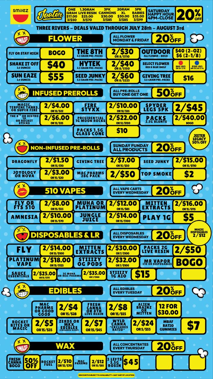 204.1 THREE RIVERS - DEALS VALID THROUGH JULY 28th - AUGUST 3rd EP 20FF FLY OR STAY HIGH BOGO pssnrci 21.10 OUTDOOR s$46wil sHIcmoFF 40 3.51LTEEI. 2 sup snmzE smmynY 2.. st0 0 NON-INFUSED PRE-ROLLS FLY 2/moo EXTRACTS 2/9oo LIVE RESIN 2/$50 PLATINUM 2/v.0o sows 2T2.00 Al megtoR BOGO vmpo .r... 2/535.00 0 saizor cum / Shop with us in store or online at www.shopsmilez.com	