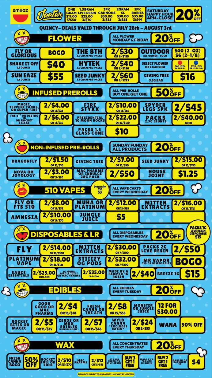 frit c301s2sc i071.iiiecrik QUINCY- DEALS VALID THROUGH JULY 28th - AUGUST 3rd f41-- FRDAy 20FF GOTrots BOGO pgfnrAt 20L./sp OUTDOOR s$460Til sHinaoFF 40 35ILTEEI. 2 sup sustvgE sMMIT57 2R. s50 31.GBAT 16 DRAGONFLY iavolEy FLY OR FTS 510 2 1.50 OR15/$10 2/$3.00 morliffs 510 VAPES 2 8.00 OR1555 2/$10.00 2 7.00 ORIS/S50 2/$50 MUH A OR PLATINUM SEED JUNKY 21-lg7g4TDAy 2/m12.00 11SINsTE 2 15.00 Ruiz. 200FF MITTEN EXTRACTS 2/$16.00 20FF FLY z/Sicoo EXTRACTS 2/3o.00 LIVE RESIN 2/$50 PLATINUM 2/$18.00 STII/ZY 2/$32.00 rAri VAPOR BOGO 2/M0 0 URM62 2/ T00 0 MER1 2 2/ $ 4 0 11110 / Shop with us in store or online at www.shopsmilez.com	