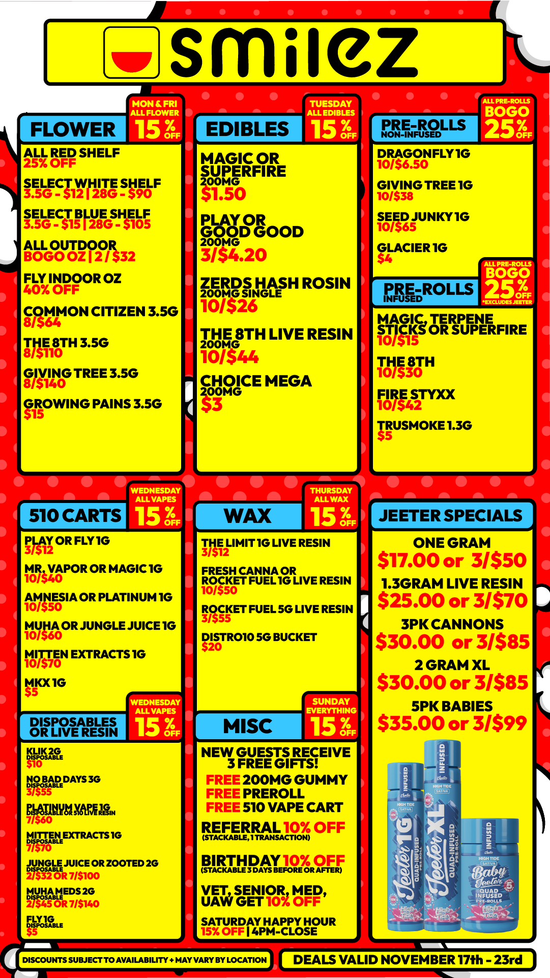 smuez FLOWER MON FRI ALL FLOWER -I 15 ofi ALL RED SHELF 25 OFF SELECT WHITE SHELF 3.5G - 512128G - $90 SELECT BLUE SRELF 3.5G - 515128G - 5105 ALL OUTDCIOR BOGO OZ 12 / $32 FLY INDOOR OZ 40 OFF COMMON CITIZEN 3.50 8/564 THE 8TH 3.5G 8/5110 GIVING TREE 3.5G 8/5140 GROWING PAINS 3.5G 515 I I p 510 CARTS WEDNESDAY ALLVAPES 15 3F EDIBLES MAGIC OR SUPERFIRE itro GraGOOD MG 31$4.20 ZERDS HASH ROSIN 200M0 SINGLE 10I$26 THE 8TH LIVE RESIN Mr44 CHQICE MEGA me 33 WAX PLAY OR FLY IG MR VAPOR OR MAGIC 1G 10/540 AMNESIA OR PLATINUM IG 10/550 MYNA OR JUNGLE JUICE 1G 10/560 tvslAN EXTRACTS IG tip 1G DISPOSABLES OR LIVE RESIN WEDNESDAY ALL TAPES 15 7.4 RP 12 NO BAD3G MATAIYMEM. 7/$60 layipEXTRACTS 10 giGrLAJUICE 7/00R ZOOTED 2G MUHA 2 45 217. 0 Fgoistm DRIMIT 1G LIVE RESIN FRESH CANNA OR ROCKET FUEL IG LIVE RESIN 10/$50 WET FUEL 5G LIVE RESIN DISTR010 SG BUCKET $20 I MISC SUNDAY EVERYTHING OFF NEW GUESTS RECEIVE 3 FREE GIFTS FREE 200MG GUMMY FREE PREROLL FREE 510 VAPE CART REFERRAL10 OFF BIRTHDAY1016.0F F IMM111IL VET SENIOR MED UAW GET 10 OFF SATURDAY HAPPY HOUR 15 OFF I PM-CLOSE DISCOUNTS SUBJECT TO AVAILABILITY .AV VA. BY LOCATION PRE-ROLLS FScIL S DRAGONFLY IG 10/$6.a GIVING TREE 1G 10/538 SEED JUNKY IG 10/565 GLACIER IG PRE-ROLLS MAGIC TERPENE STICKg OR SUPERFIRE 10515 THE 8TH 10/$30 FIRE SAX TRUSMOKE 1.3G JEETER SPECIALS ONE GRAM $17.00 or 31$51 1.3GRAM LIVE RESIN $25.00 or 31$70 3PK CANNONS $30.00 or 3/$85 2 GRAM XL $30.00 or 31585 5PK BABIES $35.00 or 31$99 DEALS VALID NOVEMBER 17th - 23rd / Shop with us in store or online at www.shopsmilez.com