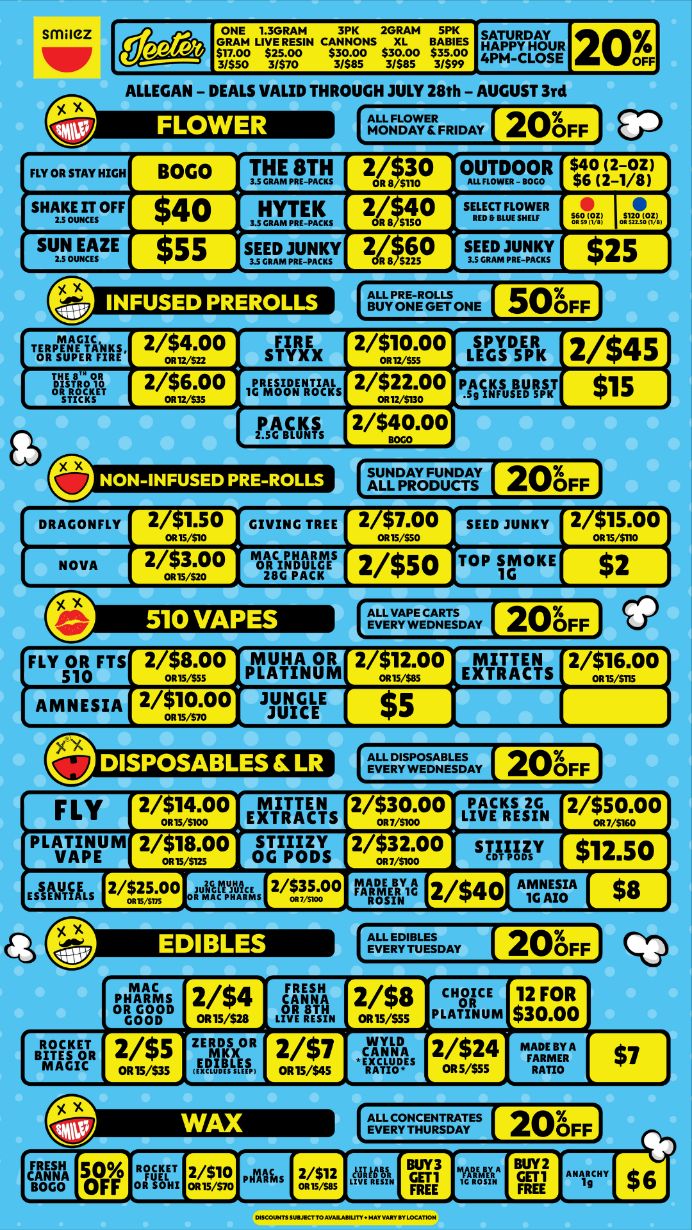 1t cqc.isfisc ALLEGAN - DEALS VALID THROUGH JULY 28th - AUGUST 3rd 2 08 F F FLY OR STAY HIGH BOGO 711AULk 2is0 OUTDOOR saVilsHluoFF 40 MIRc. 24.P $nuowl surtmzEs3T2FT 2.8650 s3f2.MY 0 NON-INFUSED PRE-ROLLS 20FF FLY 2/51s4.00 EXTRACTS 2/30.00 LIVE RESIN 2/t5io.0o PLATINUM 2/513.00 gms 2/532.00 smuy $12.50 2/H.00 uapx2 2/95000 nithiv2 2/$40 ArGNZA / Shop with us in store or online at www.shopsmilez.com	