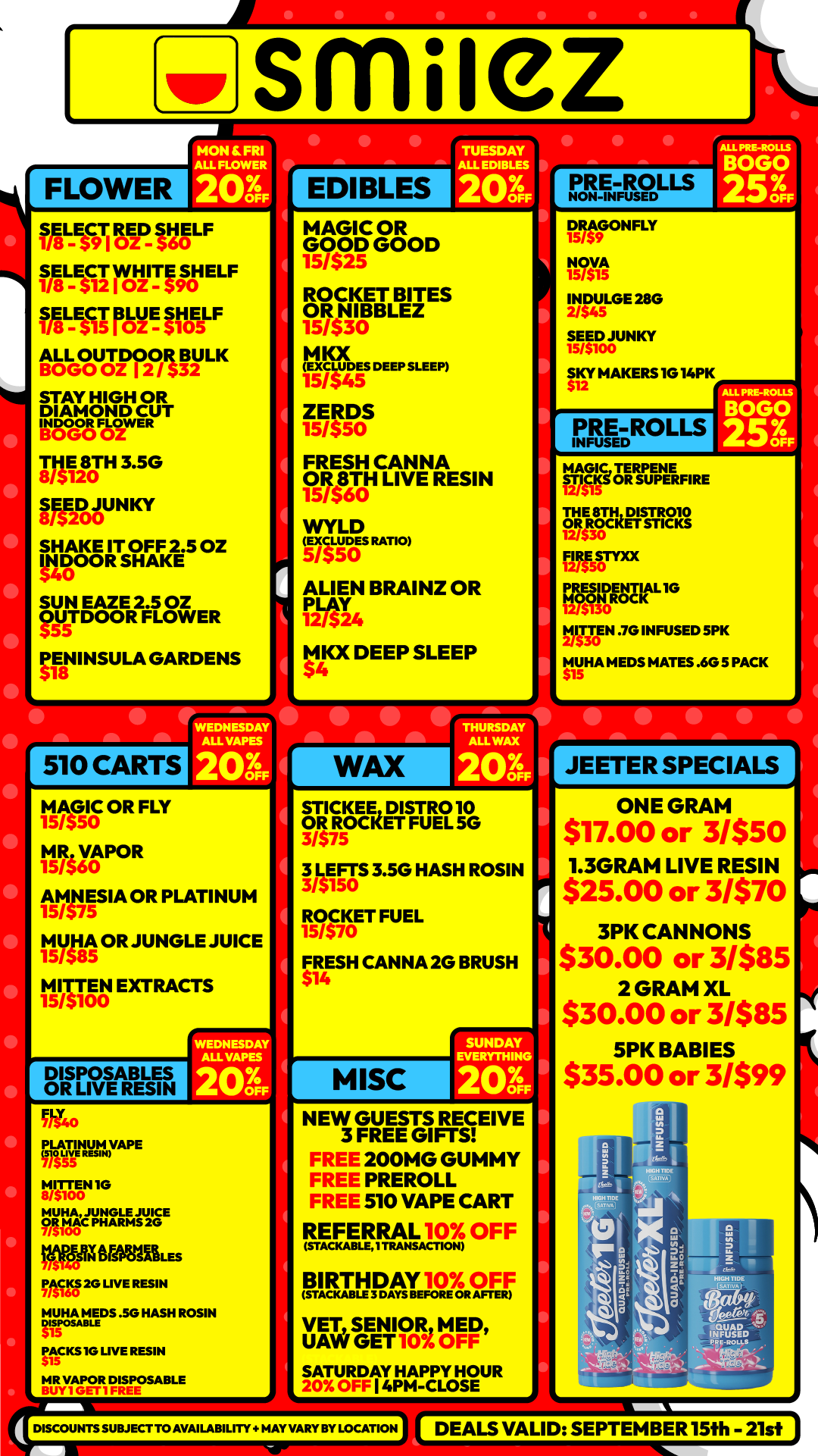 smile2 HON C FRI ALL FLOWER P EDIBLES TUESDAY ALL EDIBLES 1/8LE$C9T114SEzD312 L F MLEsCa E L F 118L- $15E F 1A1 L K STAY HIGH OR DIAMOND CUT IWO Far R I NITH 356 ir5E251AUNKY SHAKE IT OFF 2.5 OZ MOOR SHAKE SUN EAZE 2.5 OZ OUTDOOR FLOWER PENINSULA GARDENS 510 CARTS MAGIC OR GOOD GOOD 15/$25 ROCKET BITES kNIBBLEZ 15/$30 M IOC EXCLUDES 15/545 DEEP SLEEP ZERD 15/$50S FRESH CANNA OR 8TH LIVE RESIN 15/580 LD WY gums RATIO5/550 ALIEN BRAINZ OR Wu MKX DEEP SLEEP PRE-ROLLNF O S DRAGONFLY NOVA INDULGE 28G 2/$45 SEED JUNKY SKY MAKERS 10 14PK PRE-ROLLS INFUSED ALL PEE-ROLLS MAGIC TERPENE STICKS OR SUPERFIRE THE 8111DISTR010 OR S3 ROCKET STICKS 0 RRF5sornm PRESIDENTIAL IG MOON ROCK MITTEN .70 INFUSED SPK MURIA MEDS MATES .6G 5 PACK JEETER SPECIALS MAGIC OR FLY MR V 15/560A POR 15AMNESIA OR PLATINUM /575 MYNA OR JUNGLE JUICE 15/585 MITTEN EXTRACTS 15/5100 WEDNESDAY ALL YAP. STICKEE DISTRO 10 OR ROCKET FUEL 5G 3/575 3 IEFTS 3.5G HASH ROSIN V5150 R/O570CKET FUEL 15 $ FRESH CANNA 2G BRUSH 14 DISPOSABLES OR LIVE RESIN ONE GRAM $17.00 or 3/$50 1.3GRAM LIVE RESIN $25.00 or MVO 3PK CANNONS $30.00 or 3/$85 2 GRAM XL $30.00 or 31$85 SPK BABIES $35.00 or 31$99 Clf40 PLATINUM VAPELIAM 1G t210112L-Ftu2SE IMPJIMMRAM. PACKS EG LIVE RESIN MONA REDS .50 HASH ROSIN DISPOSAB PACKS 1G LIVE RESIN MR VAPOR DISPOSABLE NEW GUESTS RECEIVE 3 FREE GIFTS FRET 200MG GUMMY FREI PREROLL FREL 510 VAPE CART REFERRAL 10 OFF STACKABLEy TRANSACTION giRuipay.1010FRF VET SENIOR MED UAW GET 10 OFF SATURDAY HAPPY HOUR 4PM-CLOSE DISCOUNTS SUBJECT. AVAILABILITY MAY VARY BY LOCATION DEALS VALID SEPTEMBER 15th - 21st / Shop with us in store or online at www.shopsmilez.com
