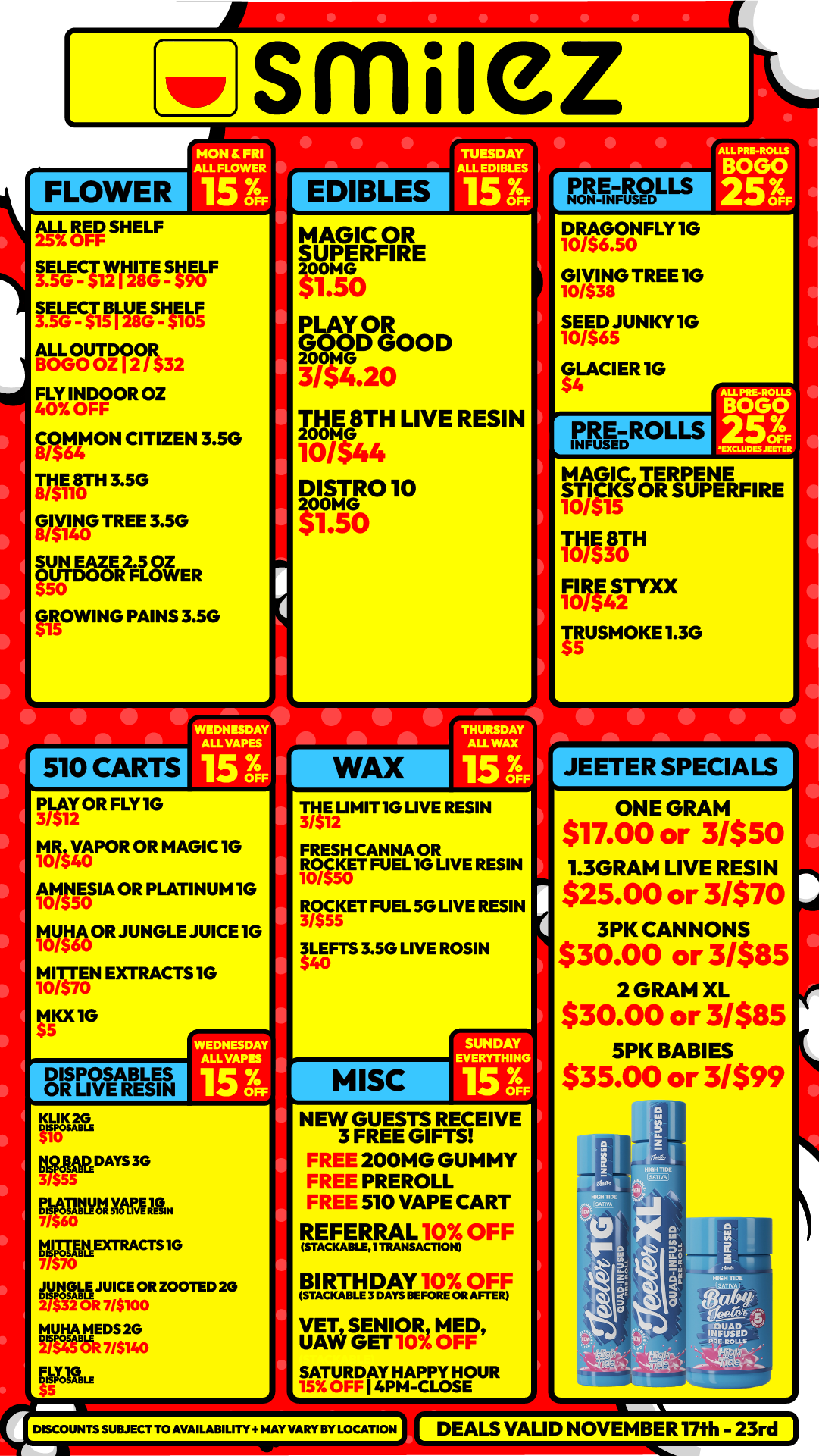 FLOWER smliez MON FRI ALL MOWER I EDIBLES ALL RED SHELF AS7.01-1- ITSFRIrliOnle 3.E51.0E-Cil 59.1/8EGS-Ha05 ALL OUTDOOR BOGO 02 I 2 / $32 FLY INDOOR 02 40 OFF E00p640N CITIZEN 3.5G RA80TH 3.50 0ff TREE 3.5G SUN EAZE 2.5 OZ OUTDOOR FLOWER 50 MOWING PAINS 3.5G WEDNESDAY ALL VASES 15 3 I PLAY OR FLY 10 3/ M0/54R VAPOR0 OR MAGIC IG 1 11011iH5E0S IA OR PLATINUM IG IolAroOR JUNGLE JUICE 10 MITT/570EN EXTRACTS 10 10 14KX1G DISPOSABLES OR LIVE RESIN WEDNESDAY ALLY/WES 15 3 KLIpK vat DAYS 3G 31SES-- XTRACTS IG fiROVIio01t zwTED 2G 76117- TUESDAY ALL EDIBLES 15 3. MAGIC OR SUPERFIRE zoome $1.50 PLAY OR 09C4D GOOD 3/4.20 TotINITH LIVE RESIN 10/$44 DiuR010 Z G $1.00 50 12-.13.2pu-s DRAGONFLY10 10/56.50 GI /$38VG TREE 1G 10IN SEED JUNKY 1G 10/$65 GLACIER 1G MAGIC TERPENE STICKS OR SUPERFIRE 10/515 THE 8TH 10/530 FIRE STYXX 10/542 TRUSMOKE 1.3G $5 WAX 3/$THE12 LIMIT IG LIVE RESIN FRESH CANNA OR ISO FUEL 1G LIVE RESIN ROCKET FUEL 50 LIVE RESIN IL40EFTS 3.50 LIVE ROSIN 5 MISC NEW GUESTS RECEIVE 3 FREE GIFTS FREE 200MG GUMMY FREE PREROLL FREE 510 VAPE CART REFERRAL 10 OFF STACKABLE171tANSACTION RIARTIRAT.10/0FF VET SENIOR MED UAW GET 10 OFF SATURDAY HAPPY HOUR 4PM-CLOSE DISCOUNTSSUBJER TO AVAILABILITY HAY VARY BY LOCATION JEETER SPECIALS ONE GRAM $17.00 or 31$50 1.3GRAM LIVE RESIN $25.00 or 3/$70 3PK CANNONS $30.00 or 3/$85 2 GRAM XL $30.00 or 3/$85 5PK BABIES $35.00 or 31$99 DEALS VALID NOVEMBER 17th - 23rd / Shop with us in store or online at www.shopsmilez.com