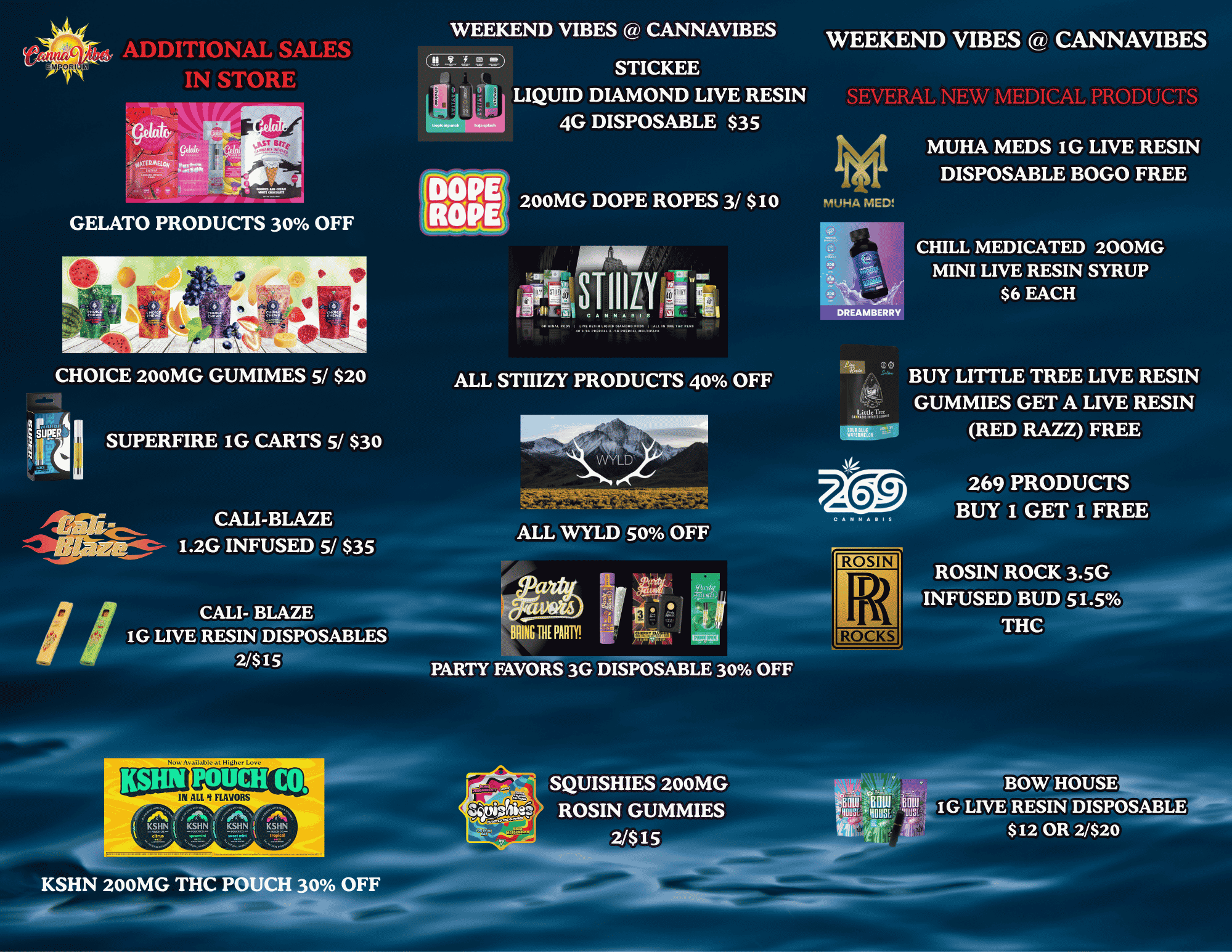 ADDITIONAL SALES IN STORE WEEKEND VIBES CANNAVIBES WEEKEND VIBES CANNAVIBES ji STICKEE LIQUID DIAMOND LIVE RESIN 4G DISPOSABLE $35 SEVERAL NEW MEDICAL PRODUCTS MUHA MEDS IG LIVE RESIN DISPOSABLE BOGO FREE 200MG DOPE ROPES 3/ $10 141UHA MED GELATO PRODUCTS 30 OFF STIIIZY 310 DREAMBERRY CHILL MEDICATED 200MG MINI LIVE RESIN SYRUP $6 EACH CHOICE 200MG GUMIMES 5/ $20 ALL STIIIZY PRODUCTS 40 OFF BUY LITTLE TREE LIVE RESIN GUMMIES GET A LIVE RESIN RED RAZZ FREE CALI-BLAZE 1.2G INFUSED 5/ $35 269 PRODUCTS BUY 1 GET I FREE ALL WYLD 50 OFF ROSIN BRING BE PARTY ROCKS ROSIN ROCK 3.5G INFUSED BUD 51.5 THC PARTY FAVORS 3G DISPOSABLE 30 OFF Bin Bnw oil NHS mous ins 441 BONHOUSE IG LIVE REMisIDISPOSABLE $12 OR 2/$20 KSHN 200MG THC POUCH 30 OFF / 