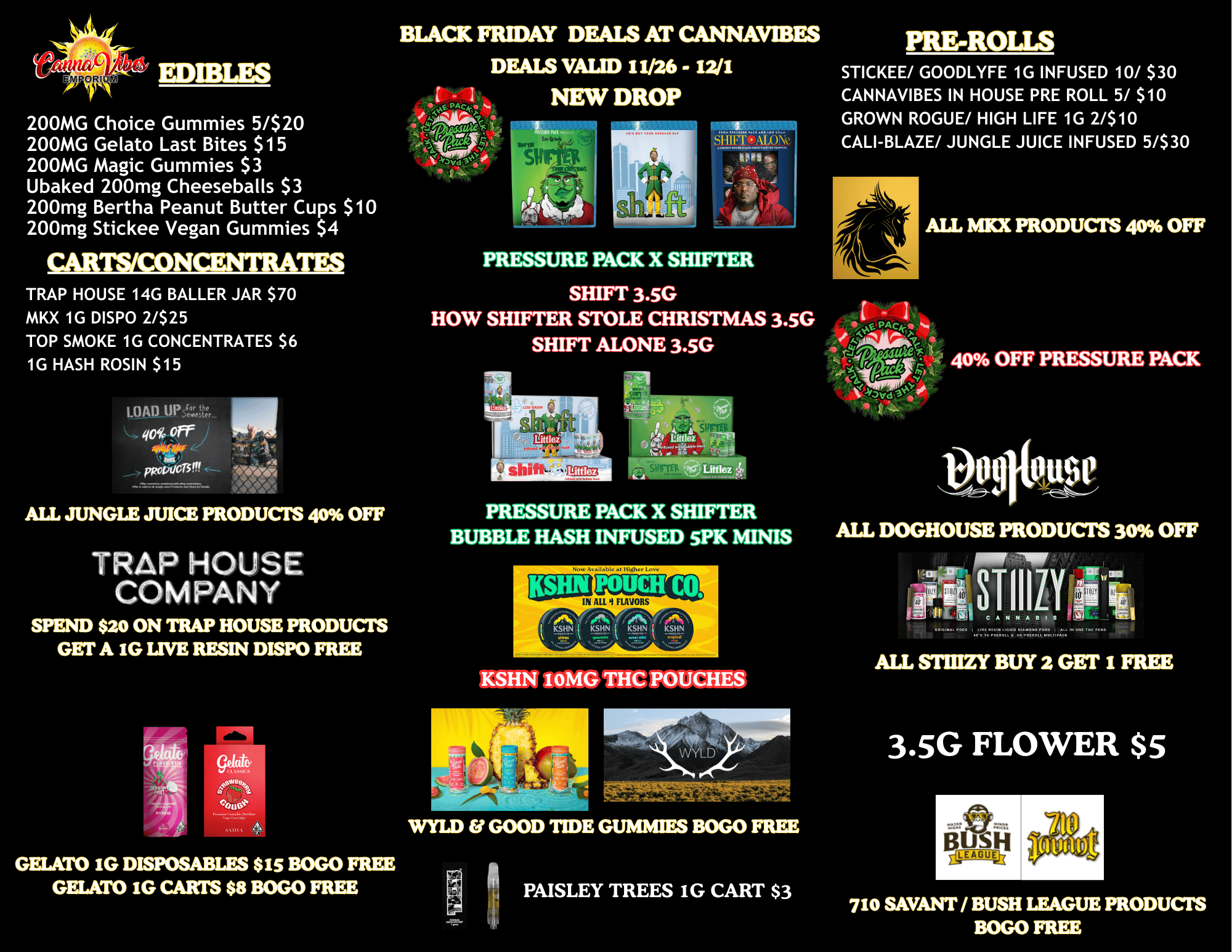 a alt EDIBLES 200MG Choice Gummies 5/$20 200MG Gelato Last Bites $15 200MG Magic Gummies $3 Ubaked 200mg Cheeseballs $3 200mg Bertha Peanut Butter Cups $10 200mg Stickee Vegan Gummies $4 CARTS/CONCENTRATES TRAP HOUSE 14G BALLER JAR $70 MKX 1G DISPO 2/$25 TOP SMOKE 1G CONCENTRATES $6 1G HASH ROSIN $15 pRoaNSIN ALL JUNGLE JUICE PRODUCTS 40 OFF TRAP HOUSE COMPANY SPEND $20 ON TRAP HOUSE PRODUCTS GET A IG LIVE RESIN DISPO FREE GELATO IG DISPOSABLES $15 BOGO FREE GELATO IG CARTS $8 BOGO FREE BLACK FRIDAY DEALS AT CANNAVIBES DEALS VALID I I/26 - 12/1 NEW DROP 1 III 11.1 r PRESSURE PACK X SHIFTER SHIFT 3.5G HOW SHIFTER STOLE CHRISTMAS 3.5G SHIFT ALONE 3.5G gittlez 71 I Littlez Littlez ee PRESSURE PACK X SHIFTER BUBBLE HASH INFUSED 5PK MINIS KSHN 10MG THC. POUCHES WYLD GOOD TIDE GUMMIES BOGO FREE PAISLEY TREES iG CART $3 PRE-ROLLS STICKEE/ GOODLYFE 1G INFUSED 10/ $30 CANNAVIBES IN HOUSE PRE ROLL 5/ $10 GROWN ROGUE/ HIGH LIFE 1G 2/$10 CALI-BLAZE/ JUNGLE JUICE INFUSED 5/$30 ALL MKX PRODUCTS 40 OFF 40 OFF PRESSURE PACK ALL DOGHOUSE PRODUCTS 30 OFF sTiozy 111 III CANNABIS Pt ...... ALL STIUZY BUY 2 GET I FREE 3.5G FLOWER $5 BUSH EyiEAGUVI 710 SAVANT / BUSH LEAGUE PRODUCTS BOGO FREE / 