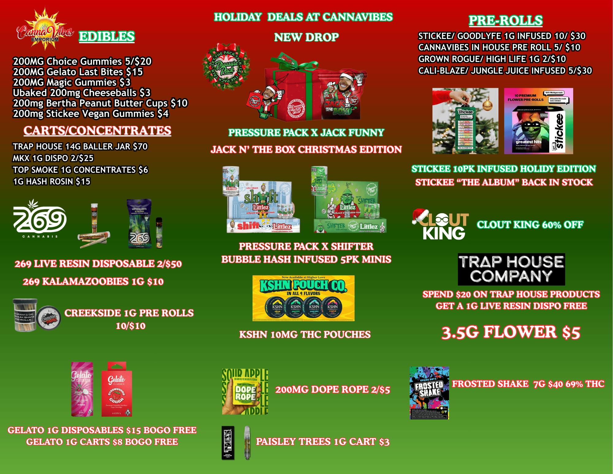 C21 SIN All Y FLAVORS HOLIDAY DEALS AT CANNAVIBES PRE-ROLLS E-y PORI EDIBLES NEW DROP 200MG Gelato Last Bites $15 200MG Magic Gummies $3 Ubaked 200mg Cheeseballs $3 200mg Bertha Peanut Butter Cups $10 200mg Stickee Vegan Gummies $4 CARTS/CONCENTRATES TRAP HOUSE 14G BALLER JAR $70 MKX 1G DISPO 2/$25 TOP SMOKE 1G CONCENTRATES $6 1G HASH ROSIN $15 STICKEE/ GOODLYFE 1G INFUSED 10/ $30 CANNAVIBES IN HOUSE PRE ROLL 5/ $10 CALI-BLAZE/ JUNGLE JUICE INFUSED 5/$30 PRESSURE PACK X JACK FUNNY JACK N THE BOX CHRISTMAS EDITION CAIIIJA IS 269 LIVE RESIN DISPOSABLE 2/$50 269 KALAMAZOOBIES IG $10 CREEKSIDE 1G PRE ROLLS 101$ 10 trithiffaVii Littlez PRESSURE PACK X SHIFTER BUBBLE HASH INFUSED SPK MINIS greatest STICKEE ioPK INFUSED HOLIDY EDITION STICKEE THE ALBUM BACK IN STOCK litar CLOUT KING 60 OFF TRAP HOUSE COMPANY SPEND $20 ON TRAP HOUSE PRODUCTS GET A IG LIVE RESIN DISPO FREE KSHN 10MG THC POUCHES 3.5G FLOWER $5 GELATO IG DISPOSABLES $15 BOGO FREE GELATO IG CARTS $8 BOGO FREE PAISLEY TREES IG CART $3 / 