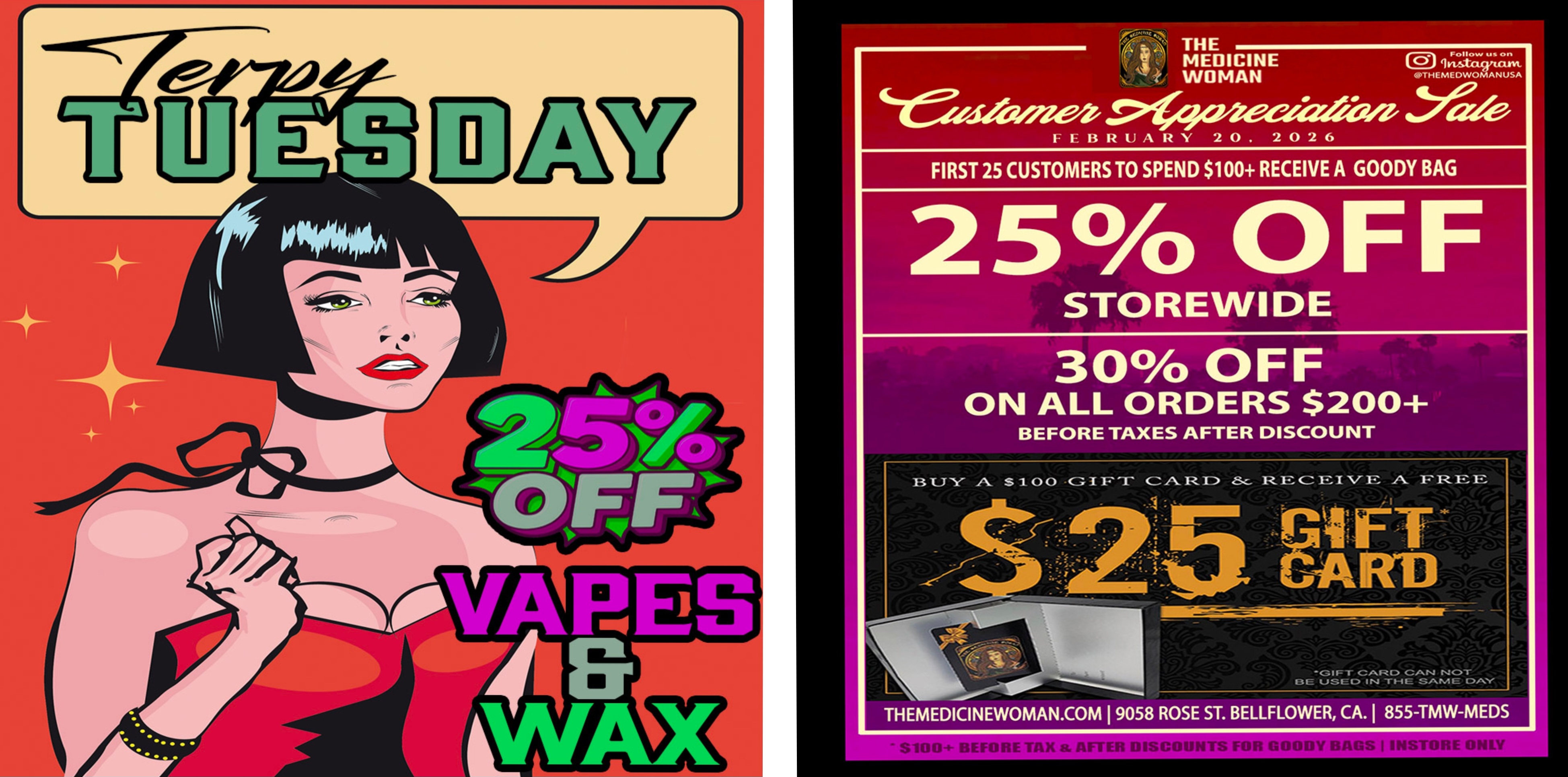 4 THE MEDICINE WOMANI- I- II 12 U A I2 Y 2 0 . 2 0 2 6 U 011 oTHEiFe FIRST 25 CUSTOMERS TO SPEND $100 RECEIVE A GOODY BAG 25 OFF STOREWIDE 30 OFF ON ALL ORDERS $200 BEFORE TAXES AFTER DISCOUNT T.3 Y. A S 100 -GIFT CARD 8e REIVEFREE T 1 -Akin WM. CAR C CAN NOT 13 E U 1 IN T1-111 SAME CdelOr THEMEDICINEWOMAN.COM I 9058 ROSE ST. BELLFLOWER CA. 1 855-TMW-MEDS / TERPY TUESDAY!25% off ALL Vapes & Wax TODAY!!CUSTOMER APPRECIATION DAY IS BACK 2/20/2625% off STOREWIDE & 30% off STOREWIDE on all orders $200+FREE $25 gift card when you buy $100 gift card (card cannot be used same day)The Medicine Woman Dispensary 9058 Rose st Bellflower ca 855-TMW-MEDS 