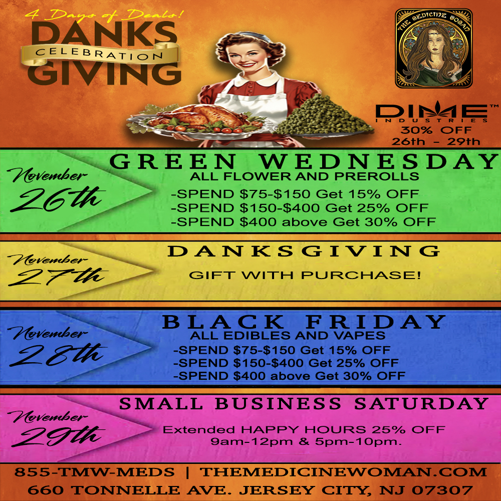 GREEN WEDNESDAY - ALL FLOWER AND PREROLLS -SPEND $75-$150 Get 15 OFF -SPEND $150-$400 Get 25 OFF -SPF111- 5gann ahnv/r. Get -FF -7-retysfe.4- 27W E A NI- G- I V I NI- G-GIFT WITH PURCHASE 71 ts c. If -741/ers46 ALL EDIBLES AND VAPES -SPEND $75-$150 Get 15 OFF -SPEND $150-$400 Get 25 OFF -SPEND $400 above Get 30 OFF -74i/044 297X-SMALL BUSINESS SATURDAY Extended HAPPY HOURS 25 OFF gam-12pm 5pm-1 Opm 855-TMW-MEDS THEMEDICINTEWCIMAINTCCIM 660 TONNEL.L.E AVE JERSEY CITY NJ 07307 / HAPPY DANKSGIVING! WE ARE OPEN! 30% OFF ALL DIME!FREE GIFT WITH ALL PURCHASES!THE MEDICINE WOMAN DISPENSARY 660 TONNELE AVE JERSEY CITY NJ 855-TMW-MEDS 