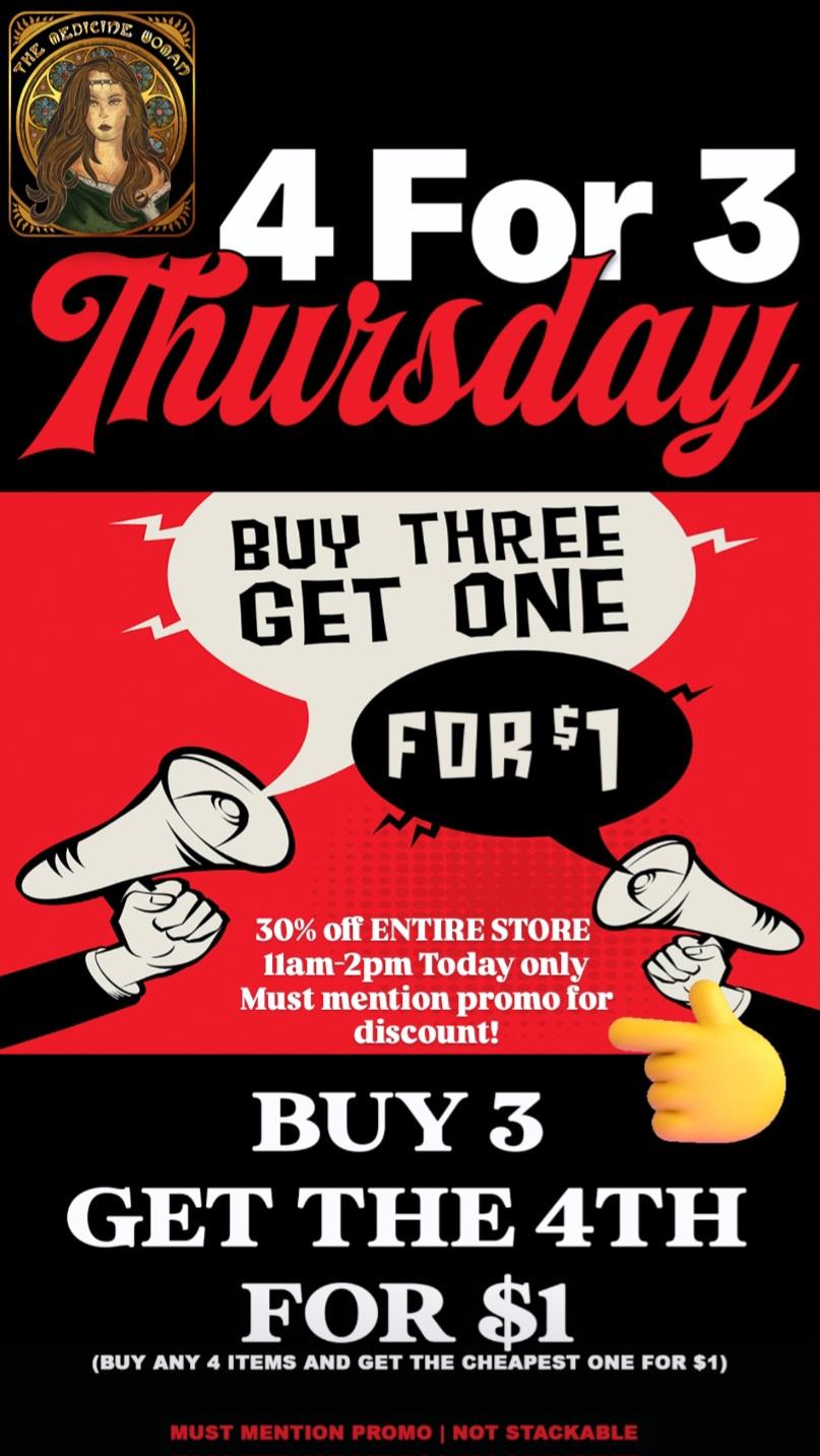 For 3 lcTHREE GET ONE FUR 411416 30 off ENTIRE STORE II.k llam-2pm Today only Must mention promo for discount BUY 3 GET THE 4TH FOR $1 BUY ANY 4 ITEMS AND GET THE CHEAPEST ONE FOR $1 MUST MENTION PROMO I NOT STACKABL / BUY 3 GET THE 4TH FOR ONLY $1 ENTIRE STORE!30% OFF ENTIRE STORE 11AM-2PM SHARP!(Must mention promo for discount)The Medicine Woman Dispensary 9058 Rose st Bellflower ca 855-TMW-MEDS 