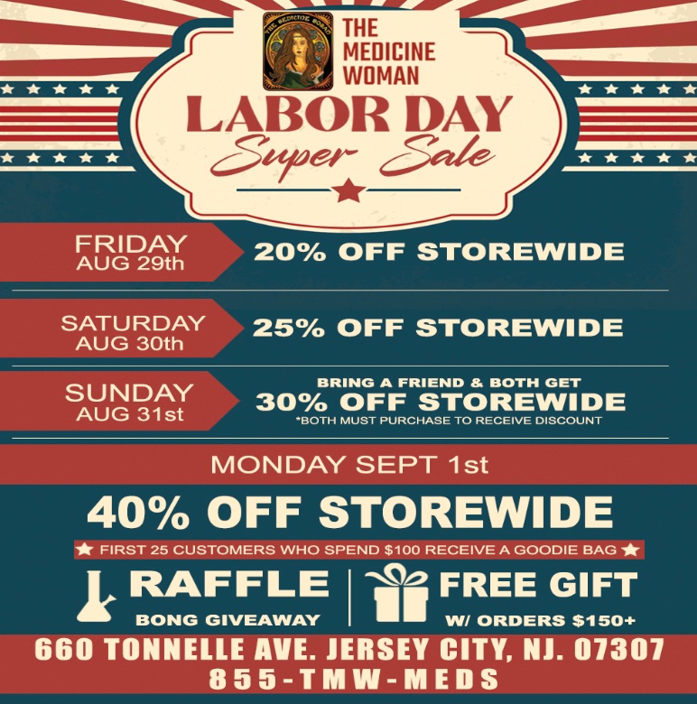 AIM THE MEDICINE MEDICINE WOMAN LABOR DAY c5krect c.50-le Y th 20 OFF STOREWIDE iailelPPLR STOREWIDE AUG 30th SUNDAY 30 OFF STOREWIDE AUG 31st BRING A FRIEND BOTH GET 0 RECEIVE DISCOUNT .w. T a - St 40 OFF STOREWIDE FIRST 25 CUSTOMERS WHO SPEND $100 RECEIVE A GOODIE BAG IRAFFLE BONG GIVEAWAY 1471/2 FREE GIFT 11 W/ ORDERS $150 660 TONNELLE AVE. JERSEY CITY NJ. 07307 8 5 5-TIVIW-WIEDS / 3 DAY LABOR DAY EXTRAVAGANZA BIGGEST DISCOUNT DAY TO DATE!THE MEDICINE WOMAN DISPENSARY 660 TONNELE JERSEY CITY NJ 855-TMW-MEDS 