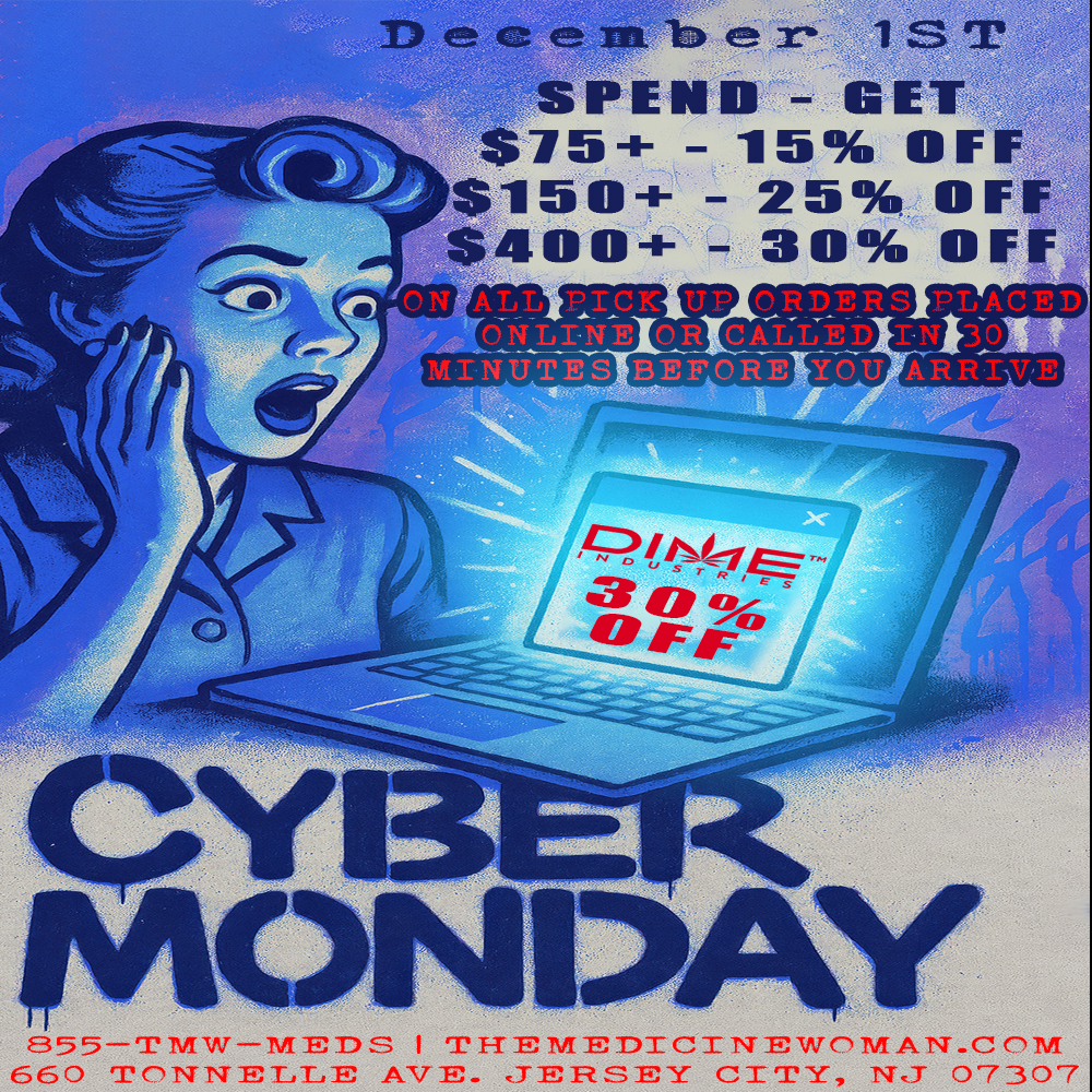 110 c.onn.13 x- 1ST SPEND - GET $75-1- - 15 OFF $150-1- - 25 OFF $400-- - 30 OFF 35 5 --rmw-MED.S I THEMEDICINEWMAN-CM 660 TITNELLE AVE. TEIRSEY CITY 13 07307 / CYBER MONDAY SUPER SALE TODAY!Save up to 30% on ALL pickup order placed online or called in (30 min prior to arrival) DIME 30% OFF ALL DAY!THE MEDICINE WOMAN DISPENSARY 660 TONNELE AVENUE JERSEY CITY NJ 855-TMW-MEDS 