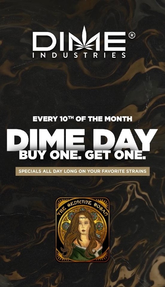 D Wei E INDUSTRIES 0 EVERY 10Th OF THE MONTH 111111Y ONE. GET fflir. SPECIALS ALL DAY LONG ON YOUR FAVORITE STRAINS / DIME DAY TODAY!Buy 1 get 1 FREE (ALL DIME)Buy $100 gift card get $25 gift card FREE! (Cant be used same day).The Medicine Woman Dispensary 9058 Rose st Bellflower ca 855-TMW-MEDS 