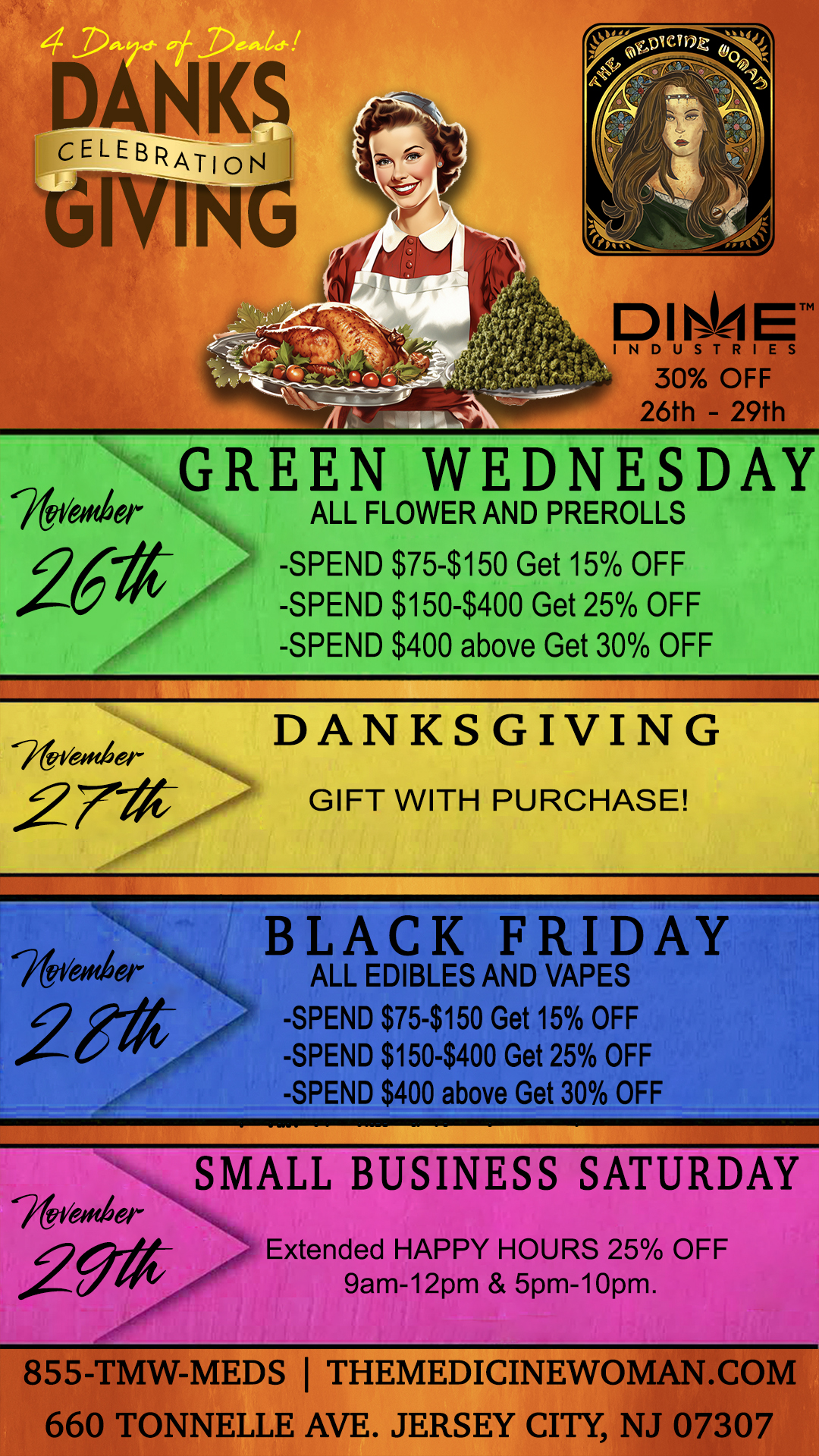 INDUSTRIES 30 OFF 26th - 29th GREEN WEDNESDAY W614 e ALL FLOWER AND PREROLLS 20- -SPEND $75-$150 Get 15 OFF -SPEND $150-$400 Get 25 OFF -SPEND $400 above Get 30 OFF -44er DANKS GIVING fra 27 GIFT WITH PURCHASE BLACK FRIDAY ALL EDIBLES AND VAPES -SPEND $75-$150 Get 15 OFF -SPEND $150-$400 Get 25 OFF -SPEND $400 above Get 30 OFF 76vefrder 29-0- SMALL BUSINESS SATURDAY Extended HAPPY HOURS 25 OFF 9am-12pm 5pm-10pm. 855-TMW-MEDS THEMEDICINEWOMAN.COM 660 TONNELLE AVE. JERSEY CITY NJ 07307 / DANKSGIVING WEEK SUPER SALE STARTS TOMORROW! Dont miss it! The Medicine Woman Dispensary 660 Tonnelle Ave Jersey City NJ855-TMW-MEDS 