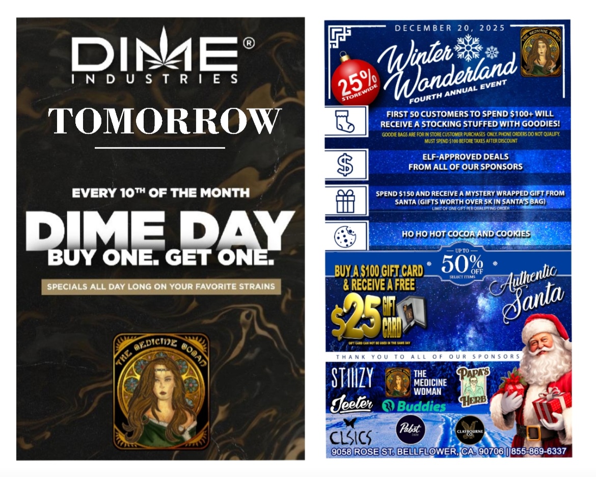 RI I E S TOMORROW EVERY 10Th OF THE MONTH 11111FGETW SPECIALS ALL DAY LONG ON YOUR FAVORITE STRAINS DECEMBER 20 2025 FIRST SO CUSTOMERS TO SPEND $1004- WILL RECEIVE A STOCKING STUFFED WITH GOODIES COVE tAGS ARE FOR IN STORE CUSTOMER PURCHASES OW. PHONE MOS DO NOT QUALITY. MUST SPEND SIM BETORETAYES Arm DISCOUNT ELF-APPROVED DEALS FROM ALL OF OUR SPONSORS SPEND 5150 AND RECEIVE A MYSTERY WRAPPED GIFT FROM SANTA GIFTS WORTH OVER 5K IN SANTAS BAG Uri WS la. 4K Id WY. 1.11.111 855-869-6337 / DIME DAY TOMORROW!BUY 1 GET 1 FREE ALL DIME! DONT MISS OUR MASSIVE WINTER WONDERLAND EVENT! 12/20/25 doors open 9am *First 50 that spend $100+ (after discount) FREE gift bag *25% off STOREWIDE *BIG savings on many brands.*Authentic Santa *Spend $150+ pick a wrapped mystery gift from Santa *coco & cookies *Much much more!The Medicine Woman Dispensary 9058 Rose st Bellflower ca 855-TMW-MEDS *
