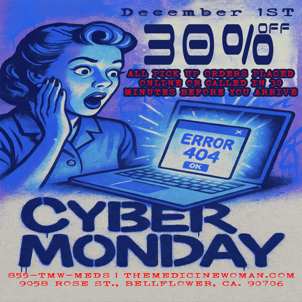 DEC mbr ALL PIC. ONLINE OR c.313 MINUTES BEFORE YOU 1ST OFF 85 -TTAW-MEIDS I THEIVIEDICITTWCMAN.CC11/1 9058 FZCSE ST. EiETTFTCWER CA. 90706 / CYBER MONDAY GOING DOWN TOMORROW! 12/1/2530% OFF ALL ONLINE ORDERS OR CALLED IN ORDERS!(ORDERS MUST BE 30 MIN PRIOR TO ARRIVAL FOR DISCOUNT)THE MEDICINE WOMAN DISPENSARY 9058 ROSE ST BELLFLOWER CA 855-TMW-MEDS 