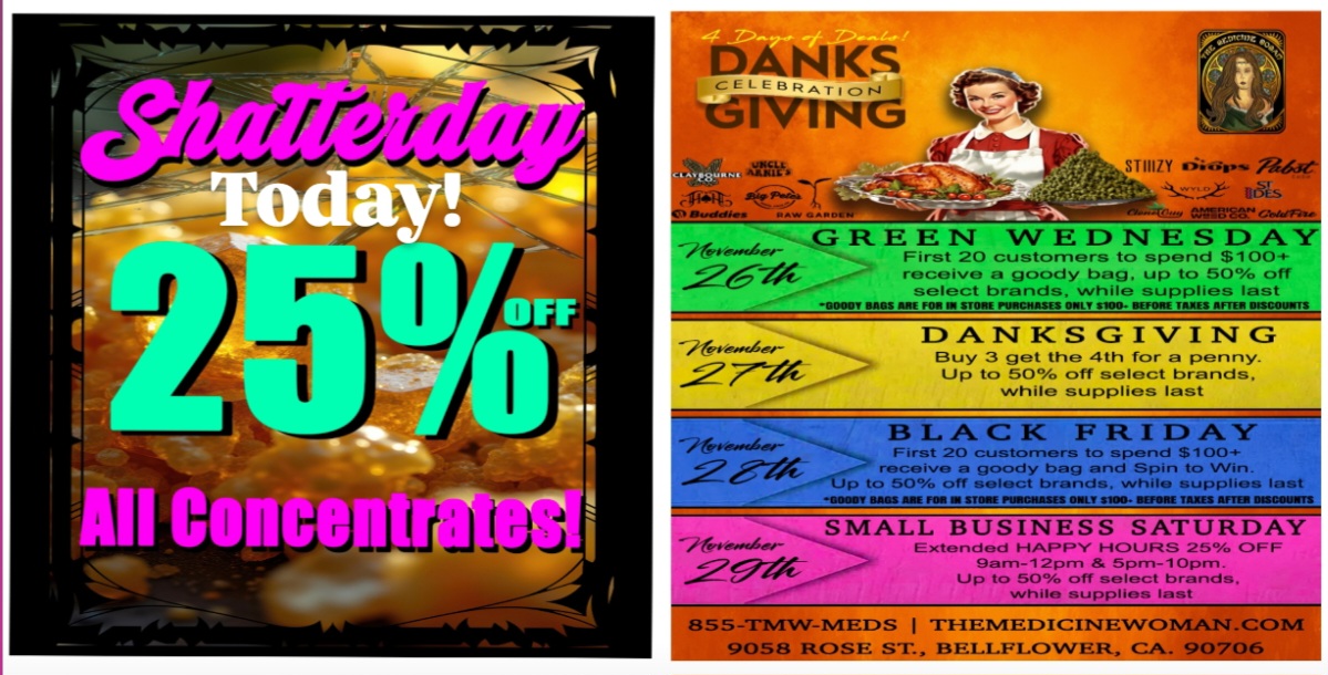 m oim BLACK prtirr A. Y. GREEN WEDNESDAY -01161ve..Le- First 20 customers to spend $100 receive a goody bag up to 50 off select brands while supplies last .0000 BOOS Ng FON STONE rowessASES ONLY $100. MOSE TAMS MIEN INSCOVIINS DANKSGIVING Buy 3 get the 4th for a penny. Up to 50 off select brands while supplies last -71-trro First 20 customers to spend $100 receive a goody bag and Spin to Win. p to 50 off select brands while supplies last SOULS leo ew-Gere- SMALL BUSINESS SATURDAY Extended HAPPY HOURS 25 OFF gam-12pm 5pm-10pm. Up to 50 off select brands. while supplies last 855-TMW-TVIEDS I THEIVIEDICIINTEWC 9058 ROSE ST. BEI.I.F1.OWER CA. 90706 3MAX .CONI / SHATTERDAY 25% OFF ALL CONCENTRATES TODAY! DONT MISS NEXT WEEK DANKSGIVING WEEK LONG SUPER SALE! THE MEDICINE WOMAN DISPENSARY 9058 ROSE ST BELLFLOWER CA 855-TMW-MEDS 