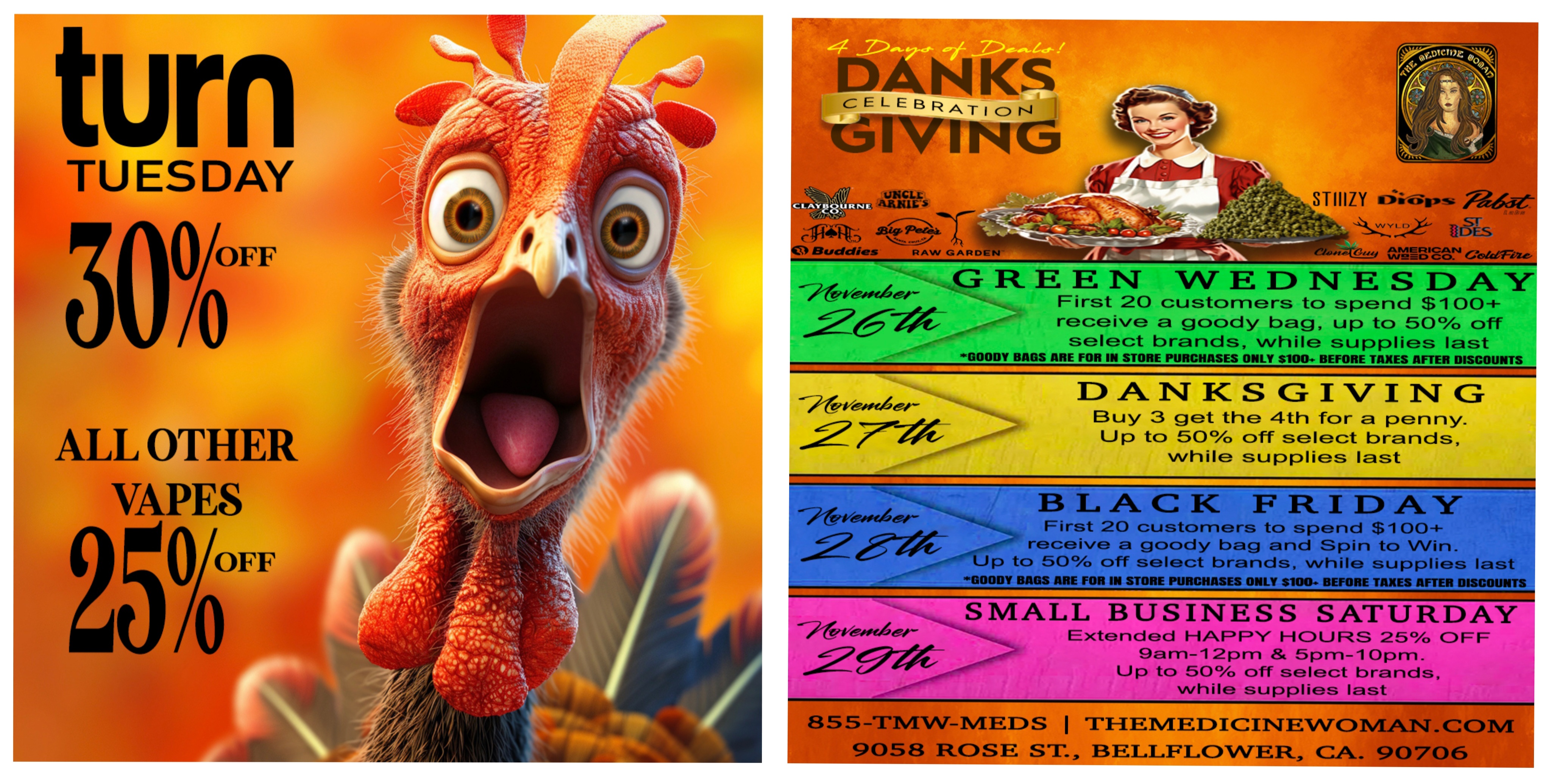 turn TUESDAY 300/6FF ALL OTHER PVC VA 1 SS 1-4- 1 41611VINI UNCLL a MILL $ alearair r -1Pibent 48 Buddies RAW GARDEN ST IIIZY dirfsrps 44ree-9 duff gist. ceicenze Gr elibizesse4ei-stre-egamor GOODY B1 E NT- WEDNESDAY First 20 customers to spend $100-E receive a goody bag up to 50 off select brands while supplies last 365 ARE FOR IN STORE PURCHASES ONLY $100-. BEFORE TAXES AFTER DISCOUNTS nVendier DA.NTKSGIVING Buy 3 get the 4th for a penny. Up to 50A off select brands while supplies last BLACK FRIDAY First 20 customers to spend $1004- .00Z awe receive a goody bag and Spin to Win. ----e--Up to 50 off select brands while supplies last sGOODY BAGS ARE FOR IN STORE PURCHASES ONLY $100 BEFORE TAXES AFTER DISCOUNTS imeemak elirVeneA SMALL BUSINESS SATURDAY Extended HAPPY HOURS 25 OFF gam-12pm 5pm-lOpm. Up to 50 off select brands while supplies last 855-71MW-MEDS I MI-TEMEDICINEWOMANTCOM 9058 ROSE St BELLFLOWER CA 90706 / TURN TUESDAY! 30% OFF ALL TURN & 25% OFF ALL OTHER VAPES! (Must mention promo)DONT MISS GREEN WEDNESDAY TOMORROW GOING TO BE A BANGER! THE MEDICINE WOMAN DISPENSARY 9058 ROSE ST BELLFLOWER CA 855-TMW-MEDS 